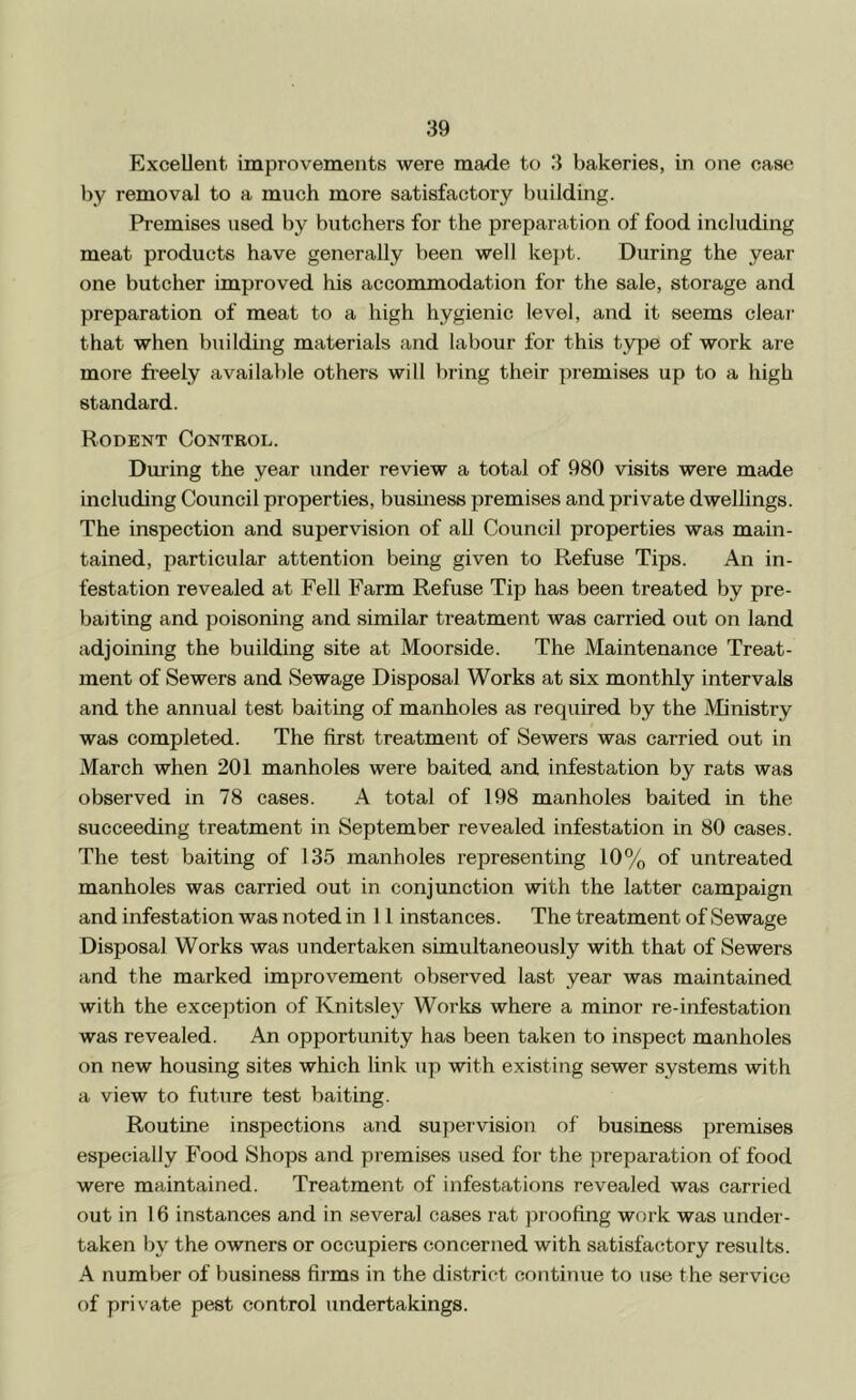 Excellent improvements were made to 3 bakeries, in one case by removal to a much more satisfactory building. Premises used by butchers for the preparation of food including meat products have generally been well ke])t. During the year one butcher improved his accommodation for the sale, storage and preparation of meat to a high hygienic level, and it seems clear that when building materials and labour for this type of work are more freely available others will bring their premises up to a high standard. Rodent Control. During the year under review a total of 980 visits were made including Council properties, business premises and private dwellings. The inspection and supervision of all Council properties was main- tained, particular attention being given to Refuse Tips. An in- festation revealed at Fell Farm Refuse Tip has been treated by pre- baiting and poisoning and similar treatment was carried out on land adjoining the building site at Moorside. The Maintenance Treat- ment of Sewers and Sewage Disposal Works at six monthly intervals and the annual test baiting of manholes as required by the Ministry was completed. The first treatment of Sewers was carried out in March when 201 manholes were baited and infestation by rats was observed in 78 cases. A total of 198 manholes baited in the succeeding treatment in September revealed infestation in 80 cases. The test baiting of 135 manholes representing 10% of untreated manholes was carried out in conjunction with the latter campaign and infestation was noted in 11 instances. The treatment of Sewage Disposal Works was undertaken simultaneously with that of Sewers and the marked improvement observed last year was maintained with the exception of Knit.sley Works where a minor re-infestation was revealed. An opportunity has been taken to inspect manholes on new housing sites which link up with existing sewer systems with a view to future test baiting. Routine inspections and supeivision of business premises especially Food Shops and premises used for the preparation of food were maintained. Treatment of infestations revealed was carried out in 16 instances and in several cases rat proofing work was under- taken by the owners or occupiers concerned with satisfactory results. A number of business firms in the district continue to use the service of private pest control undertakings.