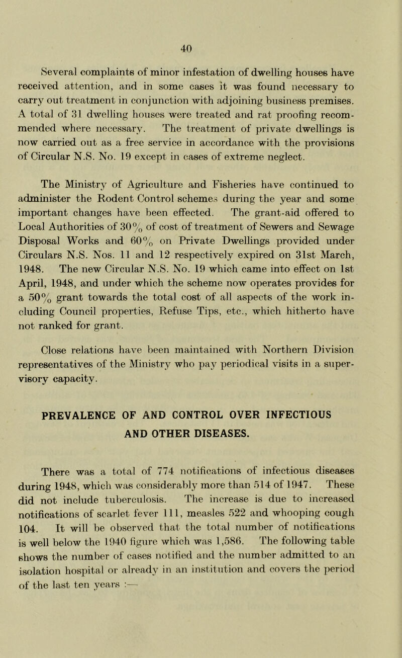Several complaints of minor infestation of dwelling houses have received attention, and in some cases it was found necessary to carry out treatment in conjunction with adjoining business premises. A total of 31 dwelling houses were treated and rat proofing recom- mended where necessary. The treatment of private dwellings is now carried out as a free service in accordance with the provisions of Circular N.S. No. 19 except in cases of extreme neglect. The Ministry of Agriculture and Fisheries have continued to administer the Rodent Control 8cheme.s during the year and some important changes have been effected. The grant-aid offered to Local Authorities of 30% of cost of treatment of Sewers and Sewage Disposal Works and 60”/o on Private Dwellings provided under Circulars N.S. Nos. 11 and 12 respectively expired on 31st March, 1948. The new Circular N.S. No. 19 which came into effect on Ist April, 1948, and under which the scheme now operates provides for a 50% grant towards the total cost of all aspects of the work in- cluding Council properties. Refuse Tips, etc., which hitherto have not ranked for grant. Close relations have been maintained with Northern Division representatives of the Ministry who pay periodical visits in a super- visory capacity. PREVALENCE OF AND CONTROL OVER INFECTIOUS AND OTHER DISEASES. There was a total of 774 notifications of infectioxis diseases during 1948, which was considerably more than 514 of 1947. These did not include tuberculosis. The increase is due to increased notifications of scarlet fever 111, measles 522 and whooping cough 104. It will be observed that the total number of notifications is well below the 1940 figure which was 1,586. The following table shows the number of cases notified and the number admitted to an isolation hospital or already in an institution and covers the ])eriod of the last ten yeai s :—