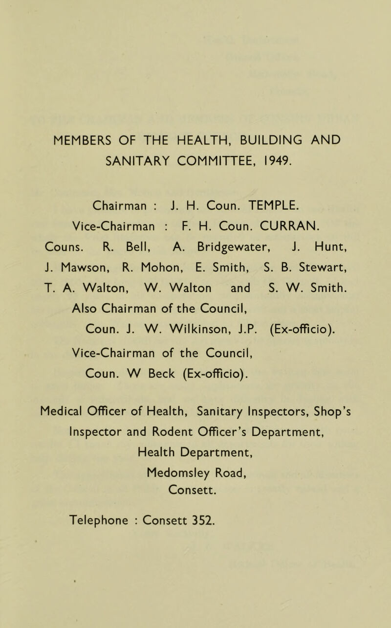 MEMBERS OF THE HEALTH, BUILDING AND SANITARY COMMITTEE, 1949. Chairman : J. H. Coun. TEMPLE. Vice-Chairman : F. H. Coun. CURRAN. Couns. R. Bell, A. Bridgewater, J. Hunt, J. Mawson, R. Mohon, E. Smith, S. B. Stewart, T. A. Walton, W. Walton and S. W. Smith. Also Chairman of the Council, Coun. J. W. Wilkinson, J.P. (Ex-officio). Vice-Chairman of the Council, Coun. W Beck (Ex-officio). Medical Officer of Health, Sanitary Inspectors, Shop’s Inspector and Rodent Officer’s Department, Health Department, Medomsiey Road, Consett. Telephone : Consett 352.