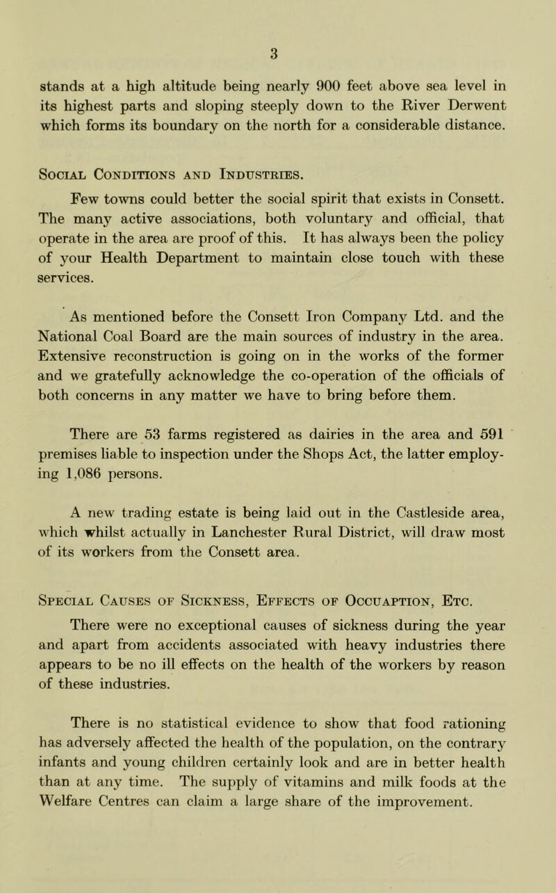stands at a high altitude being nearly 900 feet above sea level in its highest parts and sloping steeply down to the River Derwent which forms its boundary on the north for a considerable distance. Social Conditions and Industkies. Few towns could better the social spirit that exists in Consett. The many active associations, both voluntary and official, that operate in the area are proof of this. It has always been the policy of your Health Department to maintain close touch with these services. As mentioned before the Consett Iron Company Ltd. and the National Coal Board are the main sources of industry in the area. Extensive reconstruction is going on in the works of the former and we gratefully acknowledge the co-operation of the officials of both concerns in any matter we have to bring before them. There are 53 farms registered as dairies in the area and 591 premises liable to inspection under the Shops Act, the latter employ- ing 1,086 persons. A new' trading estate is being laid out in the Castleside area, which whilst actually in Lanchester Rural District, will draw most of its w'orkers from the Consett area. Special Causes of Sickness, Effects of Occuaption, Etc. There were no exceptional causes of sickness during the year and apart from accidents associated with heavy industries there appears to be no ill effects on the health of the workers by reason of these industries. There is no statistical evidence to show that food rationing has adversely affected the health of the population, on the contrary infants and young children certainly look and are in better health than at any time. The supply of vitamins and milk foods at the Welfare Centres can claim a large share of the improvement.