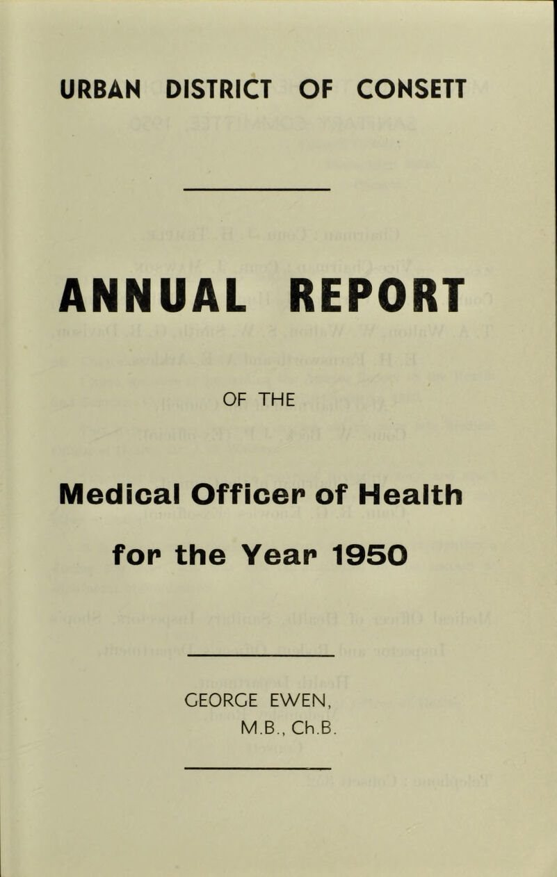 URBAN DISTRICT OF CONSETT ANNUAL REPORT OF THE Medical Officer of Health for the Year 1950 GEORGE EWEN, MB, Gh,B.