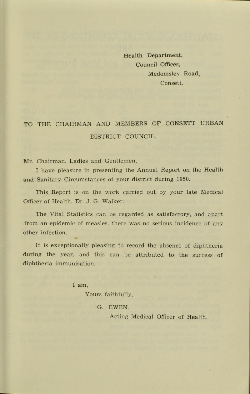 Health Department, Council Offices, Medomsley Road, Consett. TO THE CHAIRMAN AND MEMBERS OF CONSETT URBAN DISTRICT COUNCIL. Mr. Chairman. Ladies and Gentlemen, I have pleasure in presenting the Annual Report on the Health and Sanitary Circumstances of your district during 1950. This Report is on the work carried out by your late Medical Officer of Health, Dr. J. G. Walker. The Vital Statistics can be regarded as satisfactory, and apart from an epidemic of measles, there was no serious incidence of any other infection. It is exceptionally pleasing to record the absence of diphtheria during the year, and this can be attributed to the success of diphtheria immunisation. I am. Yours faithfully. G. EWEN. Acting Medical Officer of Health.