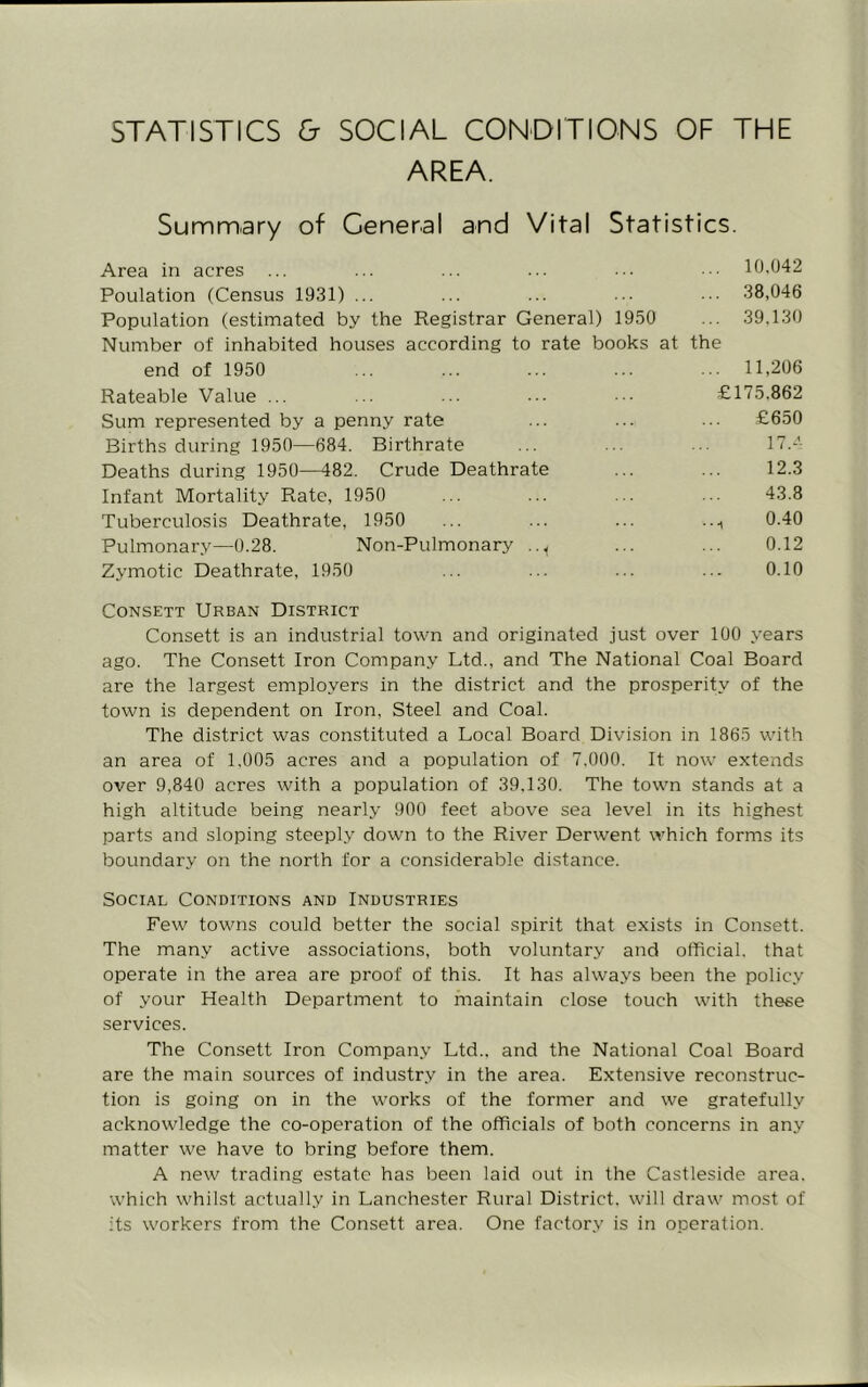 STATISTICS & SOCIAL CONDITIONS OF THE AREA. Summary of General and Vital Statistics. Area in acres ... ... ... ... ... in.U4z Poulation (Census 1931) ... ... ... ••• 38,046 Population (estimated by the Registrar General) 1950 ... 39.130 Number of inhabited houses according to rate books at the end of 1950 ... ... ... ... ... 11,206 Rateable Value ... ... ... ••• £175.862 Sum represented by a penny rate ... ... ... £650 Births during 1950—684. Birthrate ... ... ... 17.-- Deaths during 1950—482. Crude Deathrate ... ... 12.3 Infant Mortality Rate, 1950 ... ... ... ... 43.8 Tuberculosis Deathrate, 1950 ... ... ... ..., 0.40 Pulmonary—0.28. Non-Pulmonary .., ... ... 0.12 Zymotic Deathrate, 1950 ... ... ... ... 0.10 CoNSETT Urban District Consett is an industrial town and originated just over 100 years ago. The Consett Iron Company Ltd., and The National Coal Board are the largest employers in the district and the prosperity of the town is dependent on Iron, Steel and Coal. The district was constituted a Local Board Division in 1865 with an area of 1,005 acres and a population of 7.000. It now extends over 9,840 acres with a population of 39.130. The town stands at a high altitude being nearly 900 feet above sea level in its highest parts and sloping steeply down to the River Derwent which forms its boundary on the north for a considerable distance. Social Conditions and Industries Few towns could better the social spirit that exists in Consett. The many active associations, both voluntary and official, that operate in the area are proof of this. It has always been the policy of your Health Department to maintain close touch with these services. The Consett Iron Company Ltd., and the National Coal Board are the main sources of industry in the area. Extensive reconstruc- tion is going on in the works of the former and we gratefully acknowledge the co-operation of the officials of both concerns in any matter we have to bring before them. A new trading estate has been laid out in the Castleside area, which whilst actually in Lanchester Rural District, will draw most of its workers from the Consett area. One factory is in operation.