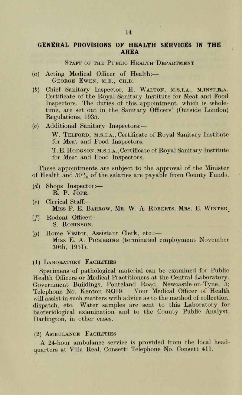GENERAL PROVISIONS OF HEALTH SERVICES IN THE AREA Staff of the Public Health Department (a) Acting Medical Oflficei' of Health:— George Ewbn, m.b., ch.b. (b) Chief Sanitary Inspector, H. Walton, m..s.i.a., m.inst.b.a. Certificate of the Royal Sanitary Institute for Meat and Food Inspectors. The duties of this appointment, which is whole- time, are set out in the Sanitary Officers’ (Outside London) Regulations, 1935. (c) Additional Sanitary Inspectors;— W. Telford, m.s.i.a.. Certificate of Royal Sanitary Institute for Meat and Food Inspectors. T. E. Hodgson, m.s.i.a.,Certificate of Royal Sanitary Institute for Meat and Food Inspectors. These appointments are subject to the approval of the Minister of Health and 50% of the salaries are payable from Count3^ Funds. {d) Shops Inspector:— R. P. JoPE. (e) Clerical Staff:— Miss P. E. Barrow, Mr. W. A. Roberts, Mrs. E. Winter^ (/) Rodent Officer;— S. Robinson. (g) Home Visitor, Assistant Clerk, etc.:— Miss E. A. Pickering (terminated employment November 30th, 1951). (1) Laboratory Facilities Specimens of pathological material can be examined for Public Health Officers or Medical Practitioners at the Central Laborator}^ Government Buildings, Ponteland Road, Newcastle-on-Tyne, 5; Telephone No. Kenton 69319. Your Medical Officer of Health will assist in such matters with advice as to the method of collection, dispatch, etc. Water samples are sent to this Laboratory for bacteriological examination and to the Count}^ Public Analyst, Darlington, in other cases. (2) Ambulance Facilities A 24-hour ambulance service is provided from the local head- quarters at Villa Real, Consett; Telephone No. Consett 411.
