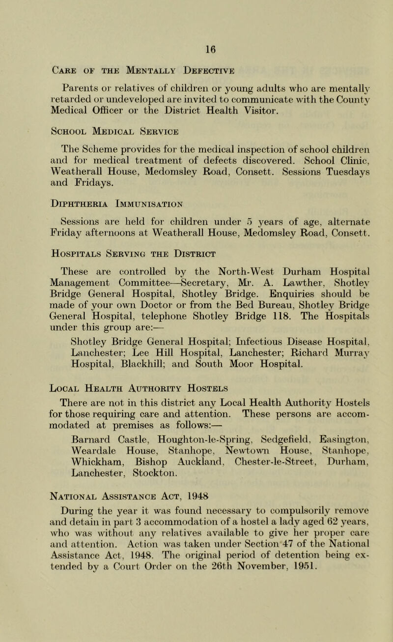 Care of the Mentally Defective Parents oi' relatives of children or young adults who are mentally retarded or undeveloped are invited to communicate with the County Medical Officer or the Distiict Health Visitor. School Medical Service The Scheme provides for the medical inspection of school children and fo)’ medical treatment of defects discovered. School Clinic, Weatherall House, Medomsley Road, Consett. Sessions Tuesdays and Fridays. Diphtheria Immunisation Sessions are held for children under 5 years of age, alternate Friday afternoons at Weatherall House, Medomsley Road, Consett. Hospitals Serving the District These are controlled by the North-West Durham Hospital Management Committee—Secretary, Mr. A. Lawther, Shotley Bridge General Hospital, Shotley Bridge. Enquiries should be made of your owir Doctor or from the Bed Bureau, Shotley Bridge General Hospital, telephone Shotley Bridge 118. The Hospitals under this group are;— Shotley Bridge General Hospital; Infectious Disease Hospital, Lanchester; Lee Hill Hospital, Lanchester; Richard Murray Hospital, Blackhill; and South Moor Hospital. Local Health Authority Hostels There are not in this district any Local Health Authority Hostels for those requiring care and attention. These persons are accom- modated at premises as follows:— Barnard Castle, Houghton-le-Spring, Sedgefield, Easington, Weardale House, Stanhope, Newtown House, Stanhope, Whickham, Bishop Auckland, Chester-le-Street, Durham, Lanchester, Stockton. National Assistance Act, 1948 During the year it was found necessary to compulsorily remove and detain in paid 3 accommodation of a hostel a lady aged 62 j’-ears, who was without any relatives available to give her proper care and attention. Action was taken under Section 47 of the National Assistance Act, 1948. The original period of detention being ex- tended by a Court Order on the 26th November, 1951.