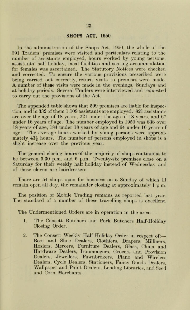 SHOPS ACT, 1950 III the adiniiiistiatii)ii of the Shops Act, lOoO, the whole of the .191 Traders' premises were visited and particulars relating to the number of assistants employed, hours worked by young persons, assistants’ half holiday, meal facilities and seating accommodation for females was ascertained. The Statutory Notices were checked and corrected. To ensure the various provisions prescribed were being carried out correctly, return visits to premises were made. A number of these visits were made in the evenings. Sundays -and at holiday periods. Several Traders were interviewed and requested to carry out the provisions of the Act. The appended table shows that 599 premises are liable foi' inspec- tion, and in 332 of them 1,109 assistants are employed. 821 assistants are over the age of 18 years, 221 under the age of 18 years, and 67 under 16 years of age. The number employed in 1950 was 838 over 18 years of age, 184 under 18 years of age and 64 under 16 years of age. The average hours worked by young persons were approxi- mately 43|^ hours. The number of persons employed in shops is a slight increase over the previous year. The general closing hours of the majority of shops continuous to be between 5.30 p.m. and 6 p.m. Twenty-six premises close on a Saturday for their weekly half holiday instead of Wednesday and of these eleven are hairdresseis. There are 54 shops open for business on a vSunday of which 11 remain open all day, the remainder closing at approximately 1 p.m. The position of Mobile Trading remains as reported last year. The standard of a number of these travelling shops is excellent. The Undermentioned Orders are in operation m the area;— 1. The Consett Butchers and Pork Butchers Half-Holiday Closing Order. 2. The Consett Weekly Half-Holiday Order in respect of:— Boot and Shoe Dealers, Clothiers, Drapers, Milliners, Hosiers, Mercers, Furniture Dealers, Glass, China and Hardware Dealers, Ironmongers, Grocers and Provision Dealers, Jewellers, Pawnbrokers, Piano and Wireless Dealers, Cycle Dealers, Stationers, Fancy Goods Dealers, Wallpaper and Paint Dealers, Lending Libraries, and Seed and Corn Meichants.