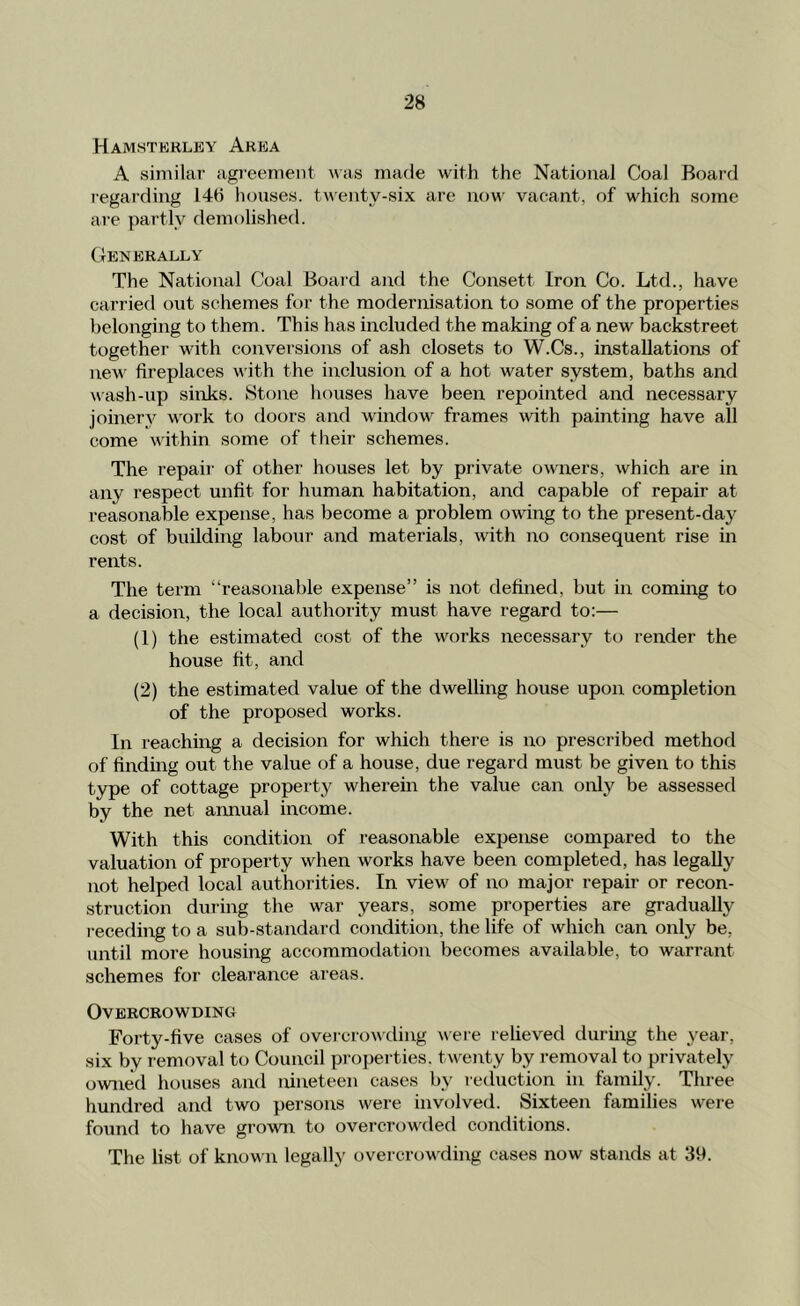 Hamsterley Area A siniilar agieenient was made witli the National Coal Board legarding 148 houses, twenty-six are ikjw vacant, of which some are partly demolished. Generally The National Coal Board aixd the Consett Iron Co. Ltd., have carried out schemes for the modernisation to some of the properties belonging to them. This has included the making of a new backstreet together with conversions of ash closets to W.Cs., installations of new fireplaces w ith the inclusion of a hot water system, baths and wash-up sinks. Stone houses have been repointed and necessary joinery work to doors and window frames with painting have all come w'ithin some of their schemes. The repail' of other houses let by private owners, which are in any respect unfit for human habitation, and capable of repair at reasonable expense, has become a problem owing to the present-day cost of building labour and materials, with no consequent rise in rents. The term “reasonable expense” is not defined, but in coming to a decision, the local authority must have regard to:— (1) the estimated cost of the works necessary to render the house fit, and (2) the estimated value of the dwelling house upon completion of the proposed works. In reaching a decision for which there is no prescribed method of finding out the value of a house, due regard must be given to this type of cottage property wherein the value can only be assessed by the net annual income. With this condition of reasonable expense compared to the valuation of property when works have been completed, has legally not helped local authorities. In view' of no major repair or recon- struction during the war years, some properties are gradually receding to a sub-standard condition, the life of which can only be, until more housing accommodation becomes available, to warrant schemes for clearance areas. Overcrowding Forty-five cases of overcrowding were relieved during the year, six by removal to Council proi)erties. twenty by removal to privately owned houses and nineteen cases by reduction in family. Three hundred and two persons w'ere involved. Sixteen families were found to have grown to overcrow'ded conditions. The list of known legally overcrowding cases now stands at 39.