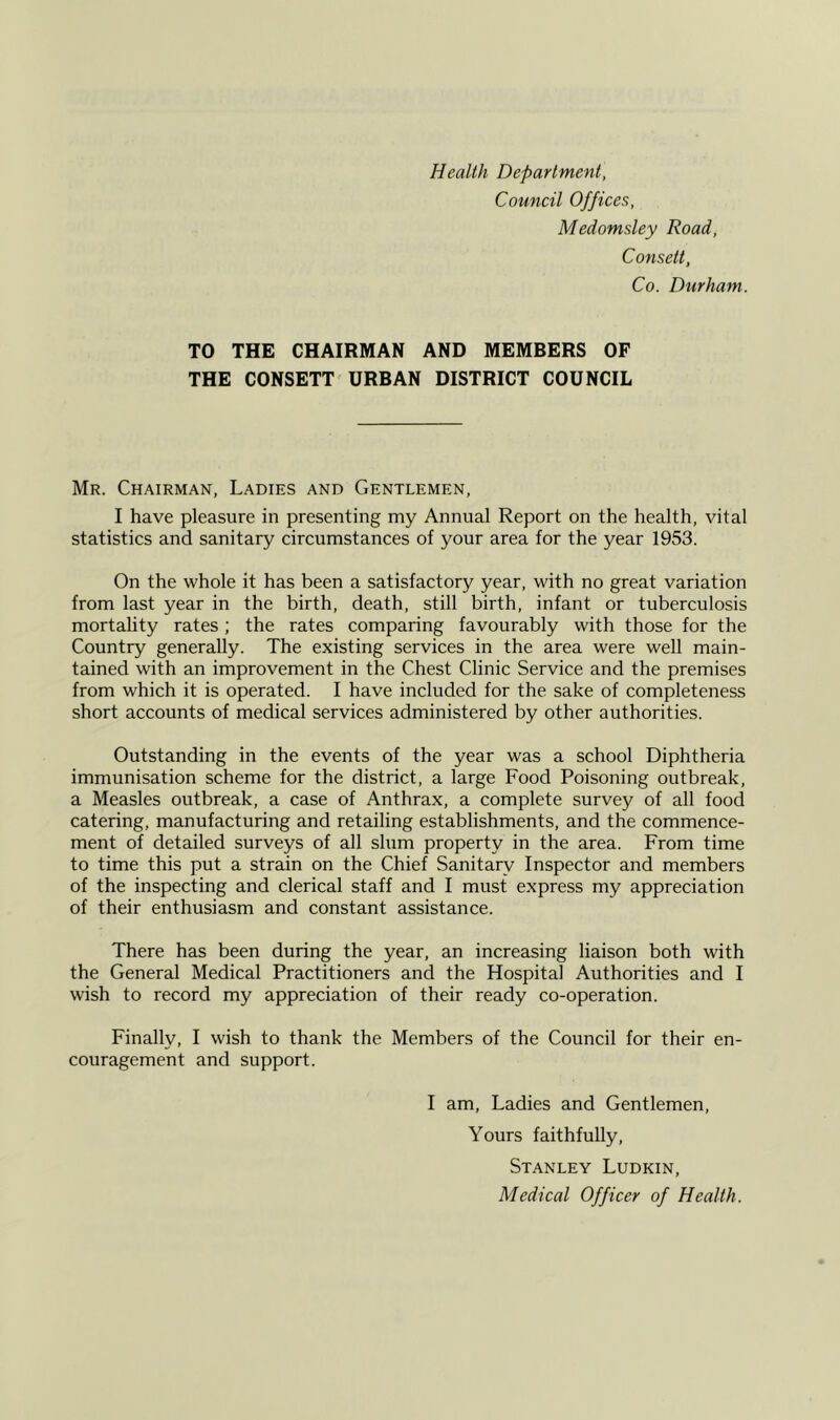 Health Department, Council Offices, Medomsley Road, Consett, Co. Durham. TO THE CHAIRMAN AND MEMBERS OF THE CONSETT URBAN DISTRICT COUNCIL Mr. Chairman, Ladies and Gentlemen, I have pleasure in presenting my Annual Report on the health, vital statistics and sanitary circumstances of your area for the year 1953. On the whole it has been a satisfactory year, with no great variation from last year in the birth, death, still birth, infant or tuberculosis mortality rates; the rates comparing favourably with those for the Country generally. The existing services in the area were well main- tained with an improvement in the Chest Clinic Service and the premises from which it is operated. I have included for the sake of completeness short accounts of medical services administered by other authorities. Outstanding in the events of the year was a school Diphtheria immunisation scheme for the district, a large Food Poisoning outbreak, a Measles outbreak, a case of Anthrax, a complete survey of all food catering, manufacturing and retailing establishments, and the commence- ment of detailed surveys of all slum property in the area. From time to time this put a strain on the Chief Sanitary Inspector and members of the inspecting and clerical staff and I must express my appreciation of their enthusiasm and constant assistance. There has been during the year, an increasing liaison both with the General Medical Practitioners and the Hospital Authorities and I wish to record my appreciation of their ready co-operation. Finally, I wish to thank the Members of the Council for their en- couragement and support. I am. Ladies and Gentlemen, Yours faithfully, Stanley Ludkin, Medical Officer of Health.