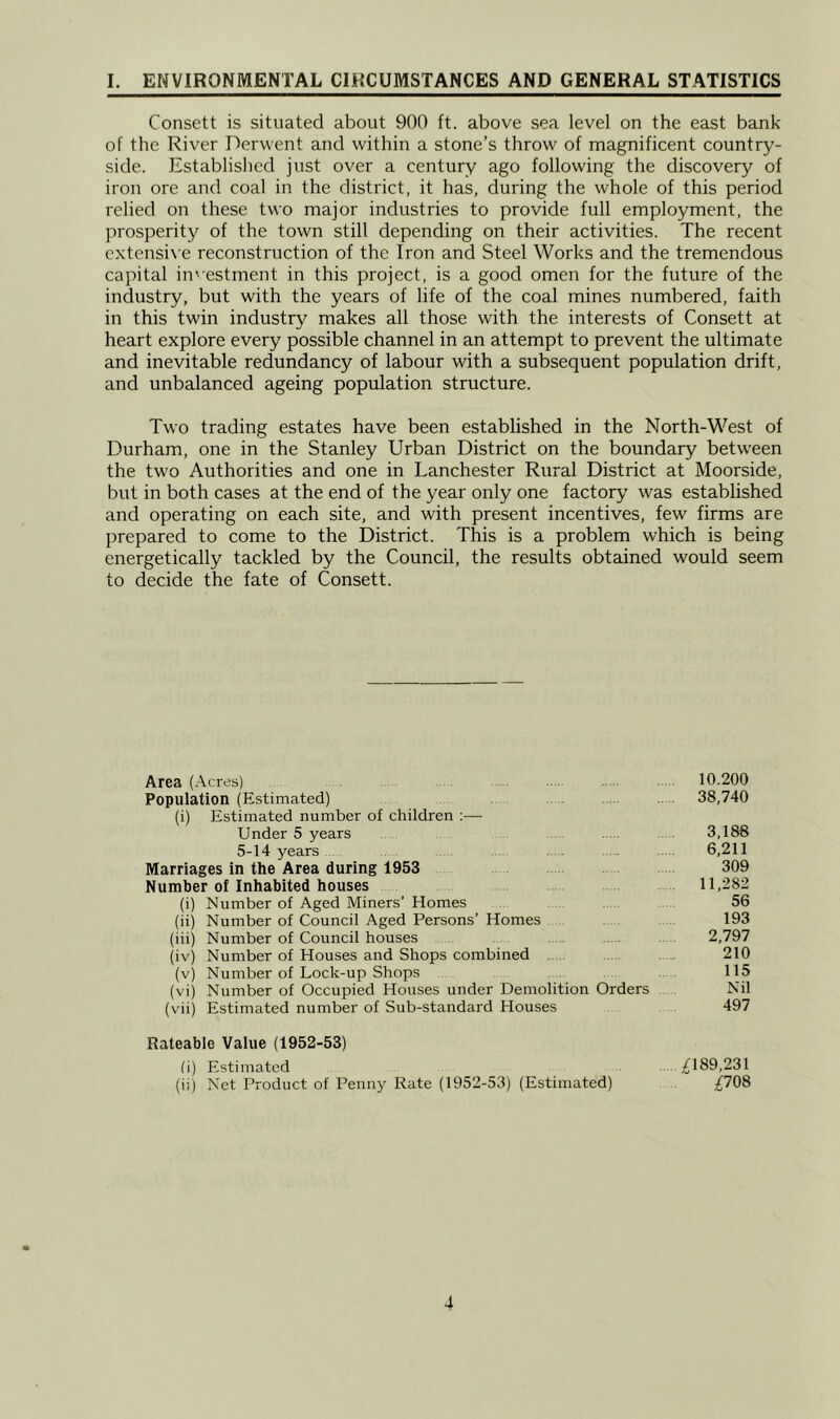 Consett is situated about 900 ft. above sea level on the east bank of the River Derwent and within a stone’s throw of magnificent country- side. Established just over a century ago following the discovery of iron ore and coal in the district, it has, during the whole of this period relied on these two major industries to provide full employment, the prosperity of the town still depending on their activities. The recent extensi\ e reconstruction of the Iron and Steel Works and the tremendous capital in' estment in this project, is a good omen for the future of the industry, but with the years of life of the coal mines numbered, faith in this twin industry makes all those with the interests of Consett at heart explore every possible channel in an attempt to prevent the ultimate and inevitable redundancy of labour with a subsequent population drift, and unbalanced ageing population structure. Two trading estates have been established in the North-West of Durham, one in the Stanley Urban District on the boundary betw'een the two Authorities and one in Lanchester Rural District at Moorside, but in both cases at the end of the year only one factory was established and operating on each site, and with present incentives, few firms are prepared to come to the District. This is a problem which is being energetically tackled by the Council, the results obtained would seem to decide the fate of Consett. Area (Acres) 10.200 Population (Estimated) . 38,740 (i) Estimated number of children ;— Under 5 years 3,186 5-14 years . . 6,211 Marriages in the Area during 1953 309 Number of Inhabited houses 11,282 (i) Number of Aged Miners’ Homes 56 (ii) Number of Council Aged Persons’ Homes 193 (iii) Number of Council houses . 2,797 (iv) Number of Houses and Shops combined . 210 (v) Number of Lock-up Shops 115 (vi) Number of Occupied Houses under Demolition Orders Nil (vii) Estimated number of Sub-standard Houses 497 Rateable Value (1952-53) fi) Estimated ;^189,231 (ii) Net Product of Penny Rate (1952-53) (Estimated) ;{708