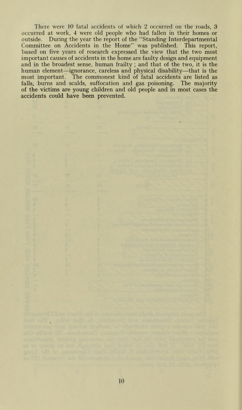 occurred at work, 4 were old people who had fallen in their homes or outside. During the year the report of the “Standing Interdepartmental Committee on Accidents in the Home” was published. This report, based on five years of research expressed the view that the two most important causes of accidents in the home are faulty design and equipment and in the broadest sense, human frailty ; and that of the two, it is the human element—ignorance, careless and physical disability—that is the most important. The commonest kind of fatal accidents are listed as falls, burns and scalds, suffocation and gas poisoning. The majority of the victims are young children and old people and in most cases the accidents could have been prevented. 10