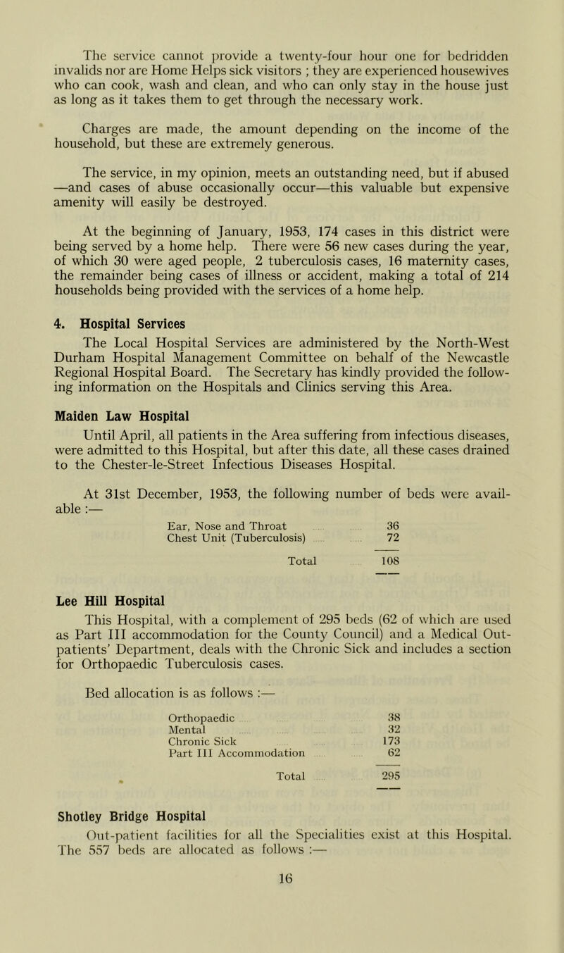 The service cannot provide a twenty-four hour one for bedridden invalids nor are Home Helps sick visitors ; they are experienced housewives who can cook, wash and clean, and who can only stay in the house just as long as it takes them to get through the necessary work. Charges are made, the amount depending on the income of the household, but these are extremely generous. The service, in my opinion, meets an outstanding need, but if abused —and cases of abuse occasionally occur—this valuable but expensive amenity will easily be destroyed. At the beginning of January, 1953, 174 cases in this district were being served by a home help. There were 56 new cases during the year, of which 30 were aged people, 2 tuberculosis cases, 16 maternity cases, the remainder being cases of illness or accident, making a total of 214 households being provided with the services of a home help. 4. Hospital Services The Local Hospital Services are administered by the North-West Durham Hospital Management Committee on behalf of the Newcastle Regional Hospital Board. The Secretary has kindly provided the follow- ing information on the Hospitals and Clinics serving this Area. Maiden Law Hospital Until April, all patients in the Area suffering from infectious diseases, were admitted to this Hospital, but after this date, all these cases drained to the Chester-le-Street Infectious Diseases Hospital. At 31st December, 1953, the following number of beds were avail- able :— Ear, Nose and Throat 36 Chest Unit (Tuberculosis) 72 Total 108 Lee Hill Hospital This Hospital, with a complement of 295 beds (62 of which are used as Part HI accommodation for the County Council) and a Medical Out- patients’ Department, deals with the Chronic Sick and includes a section for Orthopaedic Tuberculosis cases. Bed allocation is as follows :— Orthopaedic 38 Mental 32 Chronic Sick 173 Part III Accommodation 62 Total 295 Shotley Bridge Hospital Out-patient facilities for all the Specialities exist at this Hospital. The 557 beds are allocated as follows :—