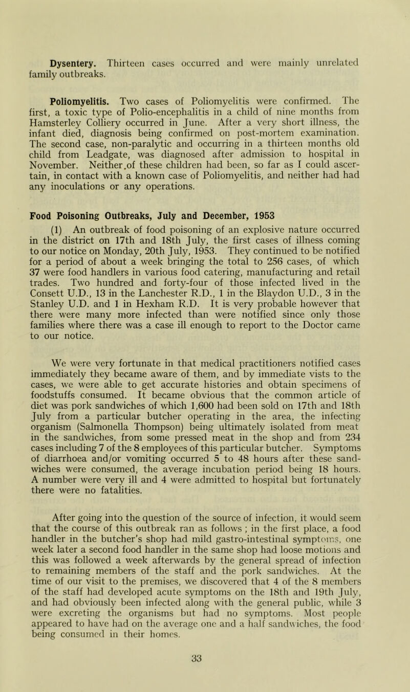 Dysentery. Thirteen cases occurred and were mainly unrelated family outbreaks. Poliomyelitis. Two cases of Poliomyelitis were confirmed. The first, a toxic type of Polio-encephalitis in a child of nine months from Hamsterley Colliery occurred in June. After a very short illness, the infant died, diagnosis being confirmed on post-mortem examination. The second case, non-paralytic and occurring in a thirteen months old child from Leadgate, was diagnosed after admission to hospital in November. Neither .of these children had been, so far as I could ascer- tain, in contact with a known case of Poliomyelitis, and neither had had any inoculations or any operations. Food Poisoning Outbreaks, July and December, 1953 (1) An outbreak of food poisoning of an explosive nature occurred in the district on 17th and 18th July, the first cases of illness coming to our notice on Monday, 20th July, 1953. They continued to be notified for a period of about a week bringing the total to 256 cases, of which 37 were food handlers in various food catering, manufacturing and retail trades. Two hundred and forty-four of those infected lived in the Consett U.D., 13 in the Lanchester R.D., 1 in the Blaydon U.D., 3 in the Stanley U.D. and 1 in Hexham R.D. It is very probable however that there were many more infected than were notified since only those families where there was a case ill enough to report to the Doctor came to our notice. We were very fortunate in that medical practitioners notified cases immediately they became aware of them, and by immediate vists to the cases, we were able to get accurate histories and obtain specimens of foodstuffs consumed. It became obvious that the common article of diet was pork sandwiches of which 1,600 had been sold on 17th and 18th July from a particular butcher operating in the area, the infecting organism (Salmonella Thompson) being ultimately isolated from meat in the sandwiches, from some pressed meat in the shop and from 234 cases including 7 of the 8 employees of this particular butcher. Symptoms of diarrhoea and/or vomiting occurred 5 to 48 hours after these sand- wiches were consumed, the average incubation period being 18 hours. A number were very ill and 4 were admitted to hospital but fortunately there were no fatalities. After going into the question of the source of infection, it would seem that the course of this outbreak ran as follows ; in the first place, a food handler in the butcher’s shop had mild gastro-intestinal symptoms, one week later a second food handler in the same shop had loose motions and this was followed a week afterwards by the general spread of infection to remaining members of the staff and the pork sandwiches. At the time of our visit to the premises, we discovered that 4 of the 8 members of the staff had developed acute symptoms on the 18th and 19th July, and had obviously been infected along with the general public, while 3 were excreting the organisms but had no symptoms. Most people appeared to have had on the average one and a half sandwiches, the food being consumed in their homes.