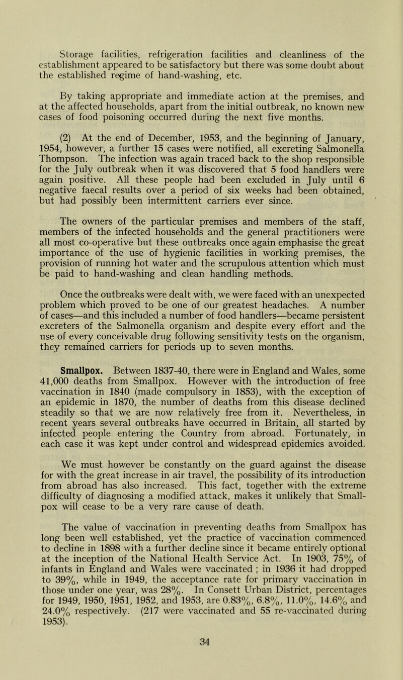 Storage facilities, refrigeration facilities and cleanliness of the establishment appeared to be satisfactory but there was some doubt about the established regime of hand-washing, etc. By taking appropriate and immediate action at the premises, and at the affected households, apart from the initial outbreak, no known new cases of food poisoning occurred during the next five months. (2) At the end of December, 1953, and the beginning of January, 1954, however, a further 15 cases were notified, all excreting Salmonella Thompson. The infection was again traced back to the shop responsible for the July outbreak when it was discovered that 5 food handlers were again positive. All these people had been excluded in July until 6 negative faecal results over a period of six weeks had been obtained, but had possibly been intermittent carriers ever since. The owners of the particular premises and members of the staff, members of the infected households and the general practitioners were all most co-operative but these outbreaks once again emphasise the great importance of the use of hygienic facilities in working premises, the provision of running hot water and the scrupulous attention which must be paid to hand-washing and clean handling methods. Once the outbreaks were dealt with, we were faced with an unexpected problem which proved to be one of our greatest headaches. A number of cases—and this included a number of food handlers—became persistent excreters of the Salmonella organism and despite every effort and the use of every conceivable drug following sensitivity tests on the organism, they remained carriers for periods up to seven months. Smallpox. Between 1837-40, there were in England and Wales, some 41,000 deaths from Smallpox. However with the introduction of free vaccination in 1840 (made compulsory in 1853), with the exception of an epidemic in 1870, the number of deaths from this disease declined steadily so that we are now relatively free from it. Nevertheless, in recent years several outbreaks have occurred in Britain, all started by infected people entering the Country from abroad. Fortunately, in each case it was kept under control and widespread epidemics avoided. We must however be constantly on the guard against the disease for with the great increase in air travel, the possibility of its introduction from abroad has also increased. This fact, together with the extreme difficulty of diagnosing a modified attack, makes it unlikely that Small- pox will cease to be a very rare cause of death. The value of vaccination in preventing deaths from Smallpox has long been well established, yet the practice of vaccination commenced to decline in 1898 with a further decline since it became entirely optional at the inception of the National Health Service Act. In 1903, 75% of infants in England and Wales were vaccinated ; in 1936 it had dropped to 39%, while in 1949, the acceptance rate for primary vaccination in those under one year, was 28%. In Consett Urban District, percentages for 1949, 1950, 1951, 1952, and 1953, are 0.83%, 6.8%, 11.0%, 14.6% and 24.0% respectively. (217 were vaccinated and 55 re-vaccinated during 1953).