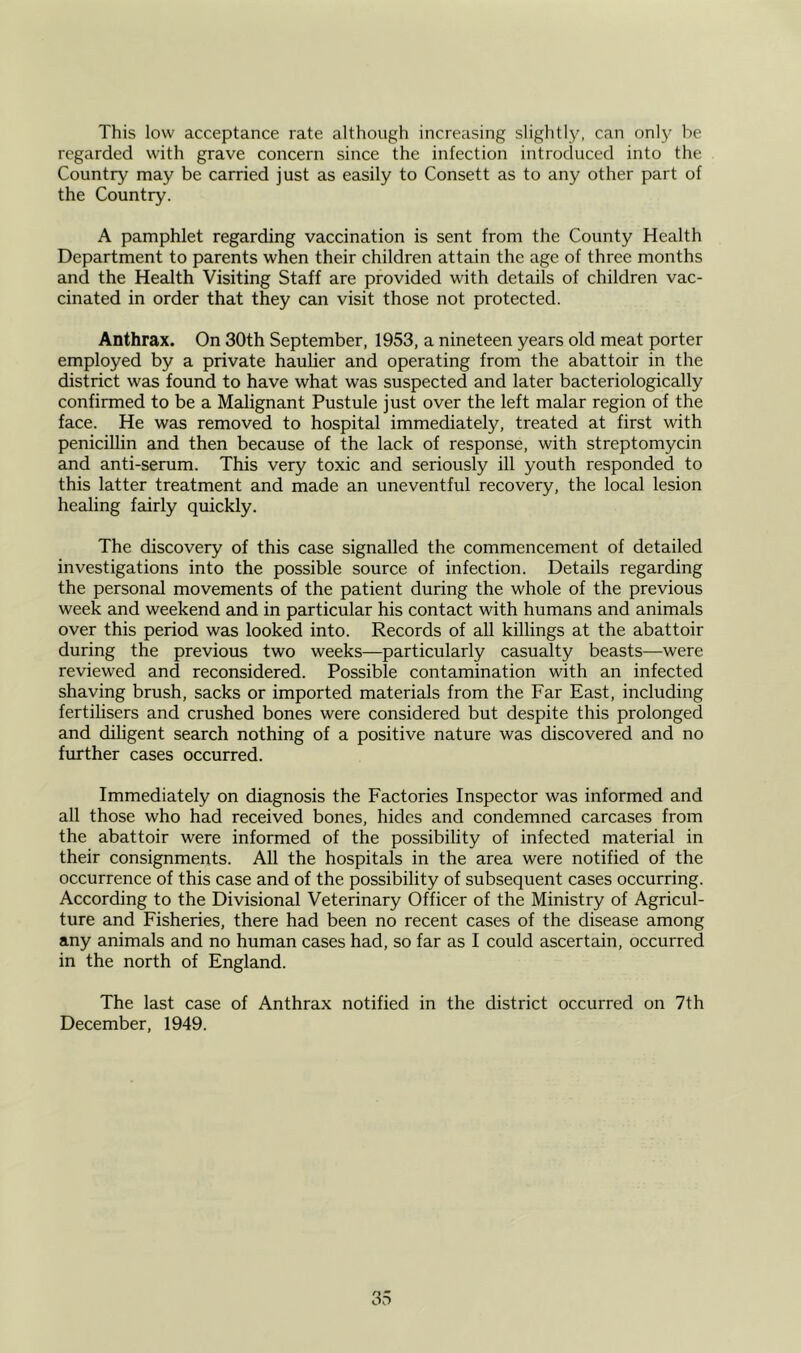 This low acceptance rate although increasing slightly, can only be regarded with grave concern since the infection introduced into the Country may be carried just as easily to Consett as to any other part of the Country. A pamphlet regarding vaccination is sent from the County Health Department to parents when their children attain the age of three months and the Health Visiting Staff are provided with details of children vac- cinated in order that they can visit those not protected. Anthrax. On 30th September, 1953, a nineteen years old meat porter employed by a private haulier and operating from the abattoir in the district was found to have what was suspected and later bacteriologically confirmed to be a Malignant Pustule just over the left malar region of the face. He was removed to hospital immediately, treated at first with penicillin and then because of the lack of response, with streptomycin and anti-serum. This very toxic and seriously ill youth responded to this latter treatment and made an uneventful recovery, the local lesion healing fairly quickly. The discovery of this case signalled the commencement of detailed investigations into the possible source of infection. Details regarding the personal movements of the patient during the whole of the previous week and weekend and in particular his contact with humans and animals over this period was looked into. Records of all killings at the abattoir during the previous two weeks—particularly casualty beasts-—were reviewed and reconsidered. Possible contamination with an infected shaving brush, sacks or imported materials from the Far East, including fertilisers and crushed bones were considered but despite this prolonged and diligent search nothing of a positive nature was discovered and no further cases occurred. Immediately on diagnosis the Factories Inspector was informed and all those who had received bones, hides and condemned carcases from the abattoir were informed of the possibility of infected material in their consignments. All the hospitals in the area were notified of the occurrence of this case and of the possibility of subsequent cases occurring. According to the Divisional Veterinary Officer of the Ministry of Agricul- ture and Fisheries, there had been no recent cases of the disease among any animals and no human cases had, so far as I could ascertain, occurred in the north of England. The last case of Anthrax notified in the district occurred on 7th December, 1949.
