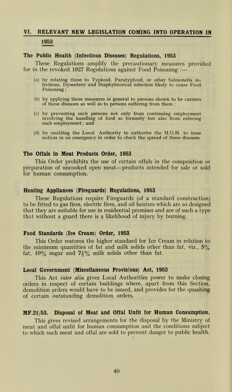 VI. RELEVANT NEW LEGISLATION COMING INTO OPERATION IN 1953 The Public Health (Infectious Diseases) Regulations, 1953 These Regulations amplify the precautionary measures provided for in the revoked 1927 Regulations against Food Poisoning :— (a) by relating these to Typhoid, Paratyphoid, or other Salmonella in- fections, Dysentery and Staphylococcal infection likely to cause Food Poisoning; (b) by applying these measures in general to persons shown to be carriers of these diseases as well as to persons suffering from them ; (c) by preventing such persons not only from continuing employment involving the handling of food as formerly but also from entering such employment; and (d) by enabling the Local Authority to authorise the M.O.H. to issue notices in an emergency in order to check the spread of these diseases. The Offals in Meat Products Order, 1953 This Order prohibits the use of certain offals in the composition or preparation of uncooked open meat—products intended for sale or sold for human consumption. Heating Appliances (Fireguards) Regulations, 1953 These Regulations require Fireguards (of a standard construction) to be fitted to gas fires, electric fires, and oil heaters which are so designed that they are suitable for use in residential premises and are of such a type that without a guard there is a likelihood of injury by burning. Food Standards (Ice Cream) Order, 1953 This Order restores the higher standard for Ice Cream in relation to the minimum quantities of fat and milk solids other than fat, viz., 5% fat, 10% sugar and 7J% milk solids other than fat. Local Government (Miscellaneous Provisions) Act, 1953 This Act inter alia gives Local Authorities power to make closing orders in respect of certain buildings where, apart from this Section, demolition prders would have to be issued, and provides for the quashing of certain outstanding demolition orders. MF.21/53. Disposal of Meat and Offal Unfit for Human Consumption. This gives revised arrangements for the disposal by the Ministry of meat and offal unfit for human consumption and the conditions subject to which such meat and offal are sold to prevent danger to public health.