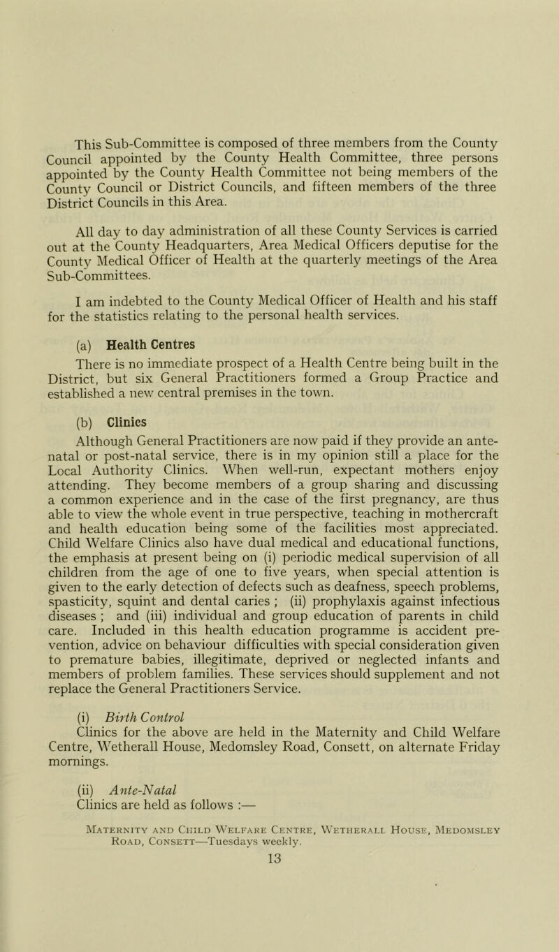 This Sub-Committee is composed of three members from the County Council appointed by the County Health Committee, three persons appointed by the County Health Committee not being members of the County Council or District Councils, and fifteen members of the three District Councils in this Area. All day to day administration of all these County Services is carried out at the County Headquarters, Area Medical Officers deputise for the County Medical Officer of Health at the quarterly meetings of the Area Sub-Committees. I am indebted to the County Medical Officer of Health and his staff for the statistics relating to the personal health services. (a) Health Centres There is no immediate prospect of a Health Centre being built in the District, but six General Practitioners formed a Group Practice and established a new central premises in the town. (b) Clinics Although General Practitioners are now paid if they provide an ante- natal or post-natal service, there is in my opinion still a place for the Local Authority Clinics. When well-run, expectant mothers enjoy attending. They become members of a group sharing and discussing a common experience and in the case of the first pregnancy, are thus able to view the whole event in true perspective, teaching in mothercraft and health education being some of the facilities most appreciated. Child Welfare Clinics also have dual medical and educational functions, the emphasis at present being on (i) periodic medical supervision of all children from the age of one to five years, when special attention is given to the early detection of defects such as deafness, speech problems, spasticity, squint and dental caries ; (ii) prophylaxis against infectious diseases ; and (iii) individual and group education of parents in child care. Included in this health education programme is accident pre- vention, advice on behaviour difficulties with special consideration given to premature babies, illegitimate, deprived or neglected infants and members of problem families. These services should supplement and not replace the General Practitioners Service. (i) Birth Control Clinics for the above are held in the Maternity and Child Welfare Centre, Wetherall House, Medomsley Road, Consett, on alternate Friday mornings. (ii) Ante-Natal Clinics are held as follows :— Maternity and Child Welfare Centre, Wetherall House, Medomsley Road, Consett—Tuesdays weekly.