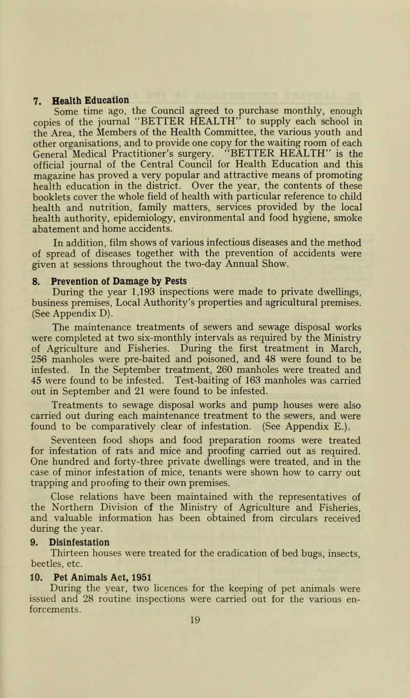 7. Health Education Some time ago, the Council agreed to purchase monthly, enough copies of the journal “BETTER HEALTH” to supply each school in the Area, the Members of the Health Committee, the various youth and other organisations, and to provide one copy for the waiting room of each General Medical Practitioner’s surgery. “BETTER HEALTH” is the official journal of the Central Council for Health Education and this magazine has proved a very popular and attractive means of promoting health education in the district. Over the year, the contents of these booklets cover the whole field of health with particular reference to child health and nutrition, family matters, services provided by the local health authority, epidemiology, environmental and food hygiene, smoke abatement and home accidents. In addition, film shows of various infectious diseases and the method of spread of diseases together with the prevention of accidents were given at sessions throughout the two-day Annual Show. 8. Prevention of Damage by Pests During the year 1,193 inspections were made to private dwellings, business premises, Local Authority’s properties and agricultural premises. (See Appendix D). The maintenance treatments of sewers and sewage disposal works were completed at two six-monthly intervals as required by the Ministry of Agriculture and Fisheries. During the first treatment in March, 256 manholes were pre-baited and poisoned, and 48 were found to be infested. In the September treatment, 260 manholes were treated and 45 were found to be infested. Test-baiting of 163 manholes was carried out in September and 21 were found to be infested. Treatments to sewage disposal works and pump houses were also carried out during each maintenance treatment to the sewers, and were found to be comparatively clear of infestation. (See Appendix E.). Seventeen food shops and food preparation rooms were treated for infestation of rats and mice and proofing carried out as required. One hundred and forty-three private dwellings were treated, and in the case of minor infestation of mice, tenants were shown how to carry out trapping and proofing to their own premises. Close relations have been maintained with the representatives of the Northern Division of the Ministry of Agriculture and Fisheries, and valuable information has been obtained from circulars received during the year. 9. Disinfestation Thirteen houses were treated for the eradication of bed bugs, insects, beetles, etc. 10. Pet Animals Act, 1951 During the year, two licences for the keeping of pet animals were issued and 28 routine inspections were carried out for the various en- forcements.