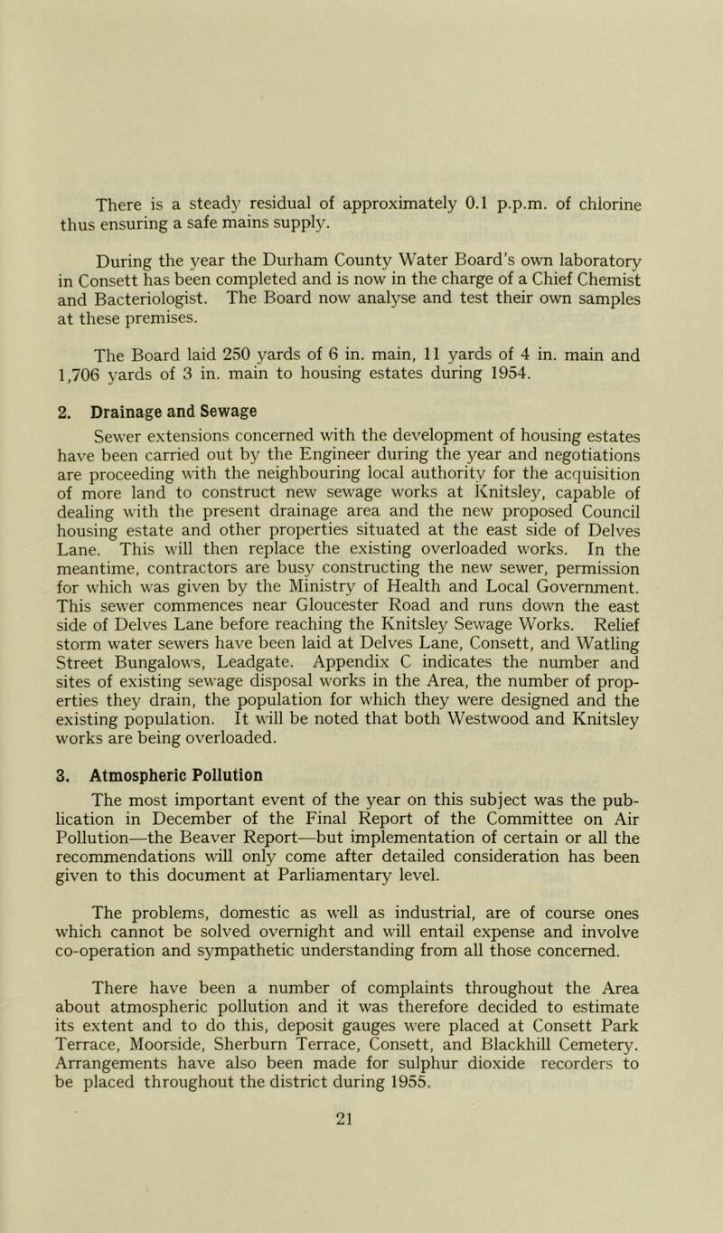 There is a steady residual of approximately 0.1 p.p.m. of chlorine thus ensuring a safe mains supply. During the year the Durham County Water Board’s own laboratory in Consett has been completed and is now in the charge of a Chief Chemist and Bacteriologist. The Board now analyse and test their own samples at these premises. The Board laid 250 yards of 6 in. main, 11 yards of 4 in. main and 1,706 yards of 3 in. main to housing estates during 1954. 2. Drainage and Sewage Sewer extensions concerned with the development of housing estates have been carried out by the Engineer during the year and negotiations are proceeding with the neighbouring local authority for the acquisition of more land to construct new sewage works at Knitsley, capable of dealing with the present drainage area and the new proposed Council housing estate and other properties situated at the east side of Delves Lane. This will then replace the existing overloaded wrorks. In the meantime, contractors are busy constructing the new sewer, permission for which wras given by the Ministry of Health and Local Government. This sewer commences near Gloucester Road and runs dowm the east side of Delves Lane before reaching the Knitsley Sewage Works. Relief storm wrater sew^ers have been laid at Delves Lane, Consett, and Watling Street Bungalows, Leadgate. Appendix C indicates the number and sites of existing sewage disposal works in the Area, the number of prop- erties they drain, the population for which they were designed and the existing population. It will be noted that both Westwood and Knitsley works are being overloaded. 3. Atmospheric Pollution The most important event of the year on this subject was the pub- lication in December of the Linal Report of the Committee on Air Pollution—the Beaver Report—but implementation of certain or all the recommendations will only come after detailed consideration has been given to this document at Parliamentary level. The problems, domestic as well as industrial, are of course ones w:hich cannot be solved overnight and will entail expense and involve co-operation and sympathetic understanding from all those concerned. There have been a number of complaints throughout the Area about atmospheric pollution and it was therefore decided to estimate its extent and to do this, deposit gauges w'ere placed at Consett Park Terrace, Moorside, Sherburn Terrace, Consett, and Blackhill Cemetery. Arrangements have also been made for sulphur dioxide recorders to be placed throughout the district during 1955.