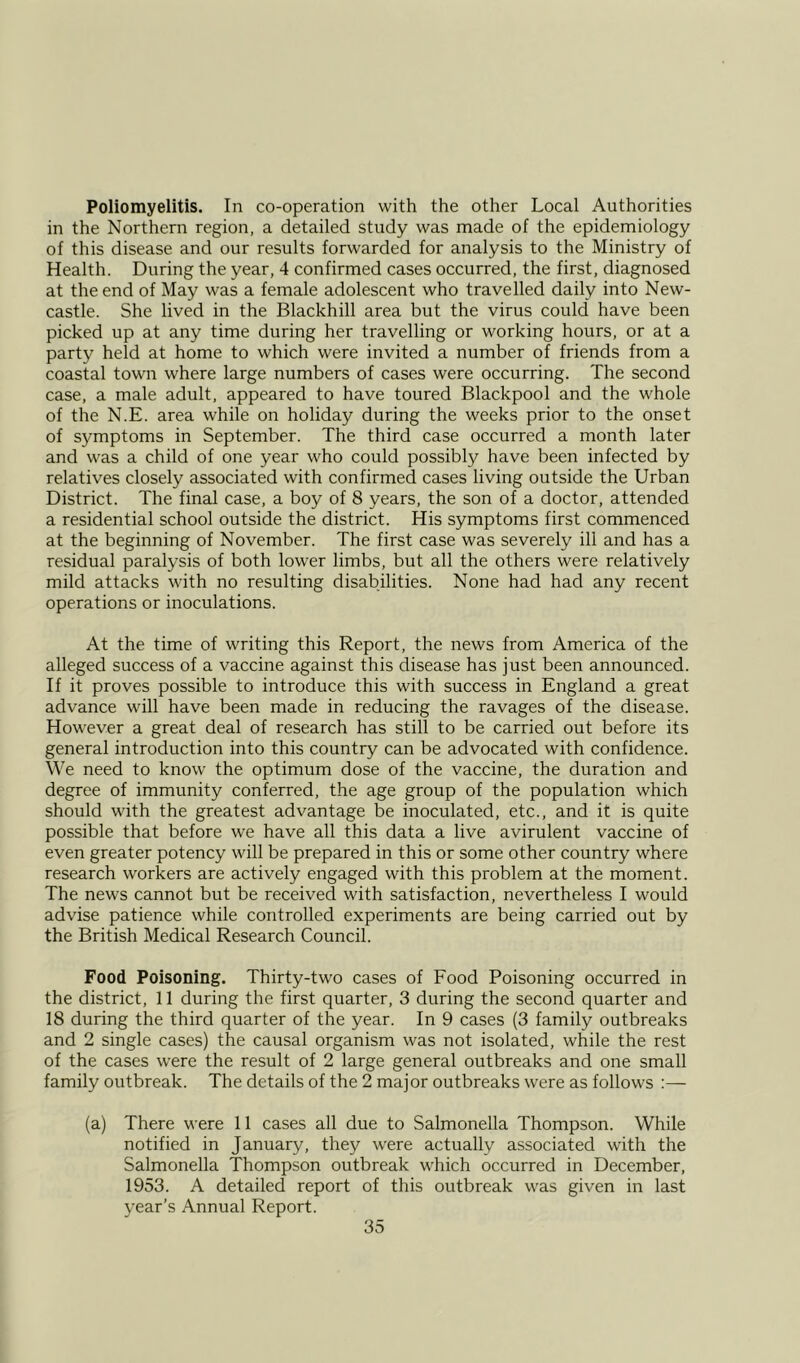 Poliomyelitis. In co-operation with the other Local Authorities in the Northern region, a detailed study was made of the epidemiology of this disease and our results forwarded for analysis to the Ministry of Health. During the year, 4 confirmed cases occurred, the first, diagnosed at the end of May was a female adolescent who travelled daily into New- castle. She lived in the Blackhill area but the virus could have been picked up at any time during her travelling or working hours, or at a party held at home to which were invited a number of friends from a coastal town where large numbers of cases were occurring. The second case, a male adult, appeared to have toured Blackpool and the whole of the N.E. area while on holiday during the weeks prior to the onset of symptoms in September. The third case occurred a month later and was a child of one year who could possibly have been infected by relatives closely associated with confirmed cases living outside the Urban District. The final case, a boy of 8 years, the son of a doctor, attended a residential school outside the district. His symptoms first commenced at the beginning of November. The first case was severely ill and has a residual paralysis of both lower limbs, but all the others were relatively mild attacks with no resulting disabilities. None had had any recent operations or inoculations. At the time of writing this Report, the news from America of the alleged success of a vaccine against this disease has just been announced. If it proves possible to introduce this with success in England a great advance will have been made in reducing the ravages of the disease. However a great deal of research has still to be carried out before its general introduction into this country can be advocated with confidence. We need to know the optimum dose of the vaccine, the duration and degree of immunity conferred, the age group of the population which should with the greatest advantage be inoculated, etc., and it is quite possible that before we have all this data a live avirulent vaccine of even greater potency will be prepared in this or some other country where research workers are actively engaged with this problem at the moment. The news cannot but be received with satisfaction, nevertheless I would advise patience while controlled experiments are being carried out by the British Medical Research Council. Food Poisoning. Thirty-two cases of Food Poisoning occurred in the district, 11 during the first quarter, 3 during the second quarter and 18 during the third quarter of the year. In 9 cases (3 family outbreaks and 2 single cases) the causal organism was not isolated, while the rest of the cases were the result of 2 large general outbreaks and one small family outbreak. The details of the 2 major outbreaks were as follows :— (a) There were 11 cases all due to Salmonella Thompson. While notified in January, they were actually associated with the Salmonella Thompson outbreak which occurred in December, 1953. A detailed report of this outbreak was given in last year’s Annual Report.