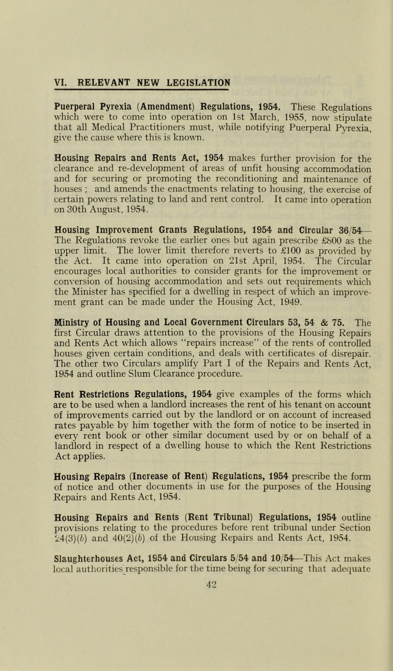 VI. RELEVANT NEW LEGISLATION Puerperal Pyrexia (Amendment) Regulations, 1954. These Regulations which were to come into operation on 1st March, 1955, now stipulate that all Medical Practitioners must, while notifying Puerperal Pyrexia, give the cause where this is known. Housing Repairs and Rents Act, 1954 makes further provision for the clearance and re-development of areas of unfit housing accommodation and for securing or promoting the reconditioning and maintenance of houses ; and amends the enactments relating to housing, the exercise of certain powers relating to land and rent control. It came into operation on 30th August, 1954. Housing Improvement Grants Regulations, 1954 and Circular 36/54— The Regulations revoke the earlier ones but again prescribe £800 as the upper limit. The lower limit therefore reverts to £100 as provided by the Act. It came into operation on 21st April, 1954. The Circular encourages local authorities to consider grants for the improvement or conversion of housing accommodation and sets out requirements which the Minister has specified for a dwelling in respect of which an improve- ment grant can be made under the Housing Act, 1949. Ministry of Housing and Local Government Circulars 53, 54 & 75. The first Circular draws attention to the provisions of the Housing Repairs and Rents Act which allows “repairs increase” of the rents of controlled houses given certain conditions, and deals with certificates of disrepair. The other two Circulars amplify Part I of the Repairs and Rents Act, 1954 and outline Slum Clearance procedure. Rent Restrictions Regulations, 1954 give examples of the forms which are to be used when a landlord increases the rent of his tenant on account of improvements carried out by the landlord or on account of increased rates payable by him together with the form of notice to be inserted in every rent book or other similar document used by or on behalf of a landlord in respect of a dwelling house to which the Rent Restrictions Act applies. Housing Repairs (Increase of Rent) Regulations, 1954 prescribe the form of notice and other documents in use for the purposes of the Housing Repairs and Rents Act, 1954. Housing Repairs and Rents (Rent Tribunal) Regulations, 1954 outline provisions relating to the procedures before rent tribunal under Section 24(3) (b) and 40(2) (b) of the Housing Repairs and Rents Act, 1954. Slaughterhouses Act, 1S54 and Circulars 5/54 and 10/54—This Act makes local authorities responsible for the time being for securing that adequate