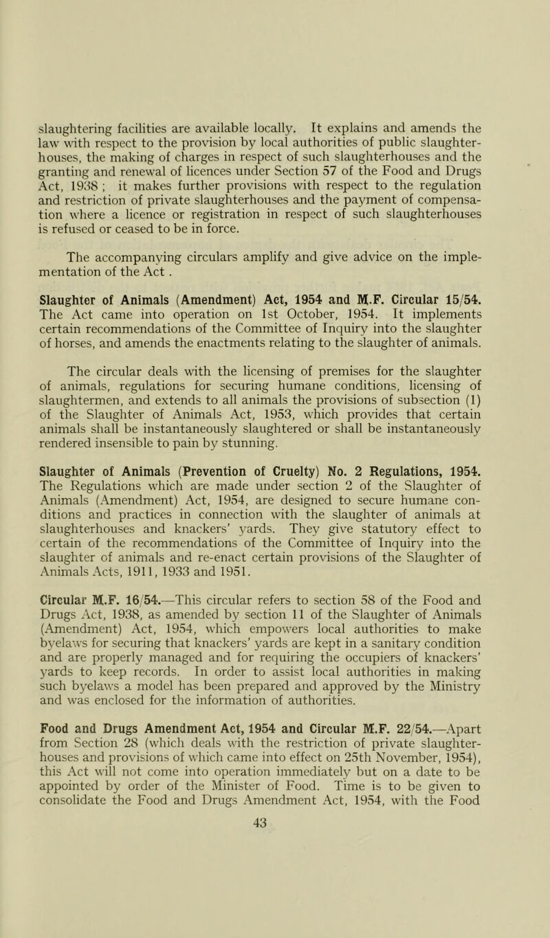 slaughtering facilities are available locally. It explains and amends the law with respect to the provision by local authorities of public slaughter- houses, the making of charges in respect of such slaughterhouses and the granting and renewal of licences under Section 57 of the Food and Drugs Act, 1958 ; it makes further provisions with respect to the regulation and restriction of private slaughterhouses and the payment of compensa- tion where a licence or registration in respect of such slaughterhouses is refused or ceased to be in force. The accompanying circulars amplify and give advice on the imple- mentation of the Act . Slaughter of Animals (Amendment) Act, 1954 and M.F. Circular 15/54. The Act came into operation on 1st October, 1954. It implements certain recommendations of the Committee of Inquiry into the slaughter of horses, and amends the enactments relating to the slaughter of animals. The circular deals with the licensing of premises for the slaughter of animals, regulations for securing humane conditions, licensing of slaughtermen, and extends to all animals the provisions of subsection (1) of the Slaughter of Animals Act, 1953, which provides that certain animals shall be instantaneously slaughtered or shall be instantaneously rendered insensible to pain by stunning. Slaughter of Animals (Prevention of Cruelty) No. 2 Regulations, 1954. The Regulations which are made under section 2 of the Slaughter of Animals (Amendment) Act, 1954, are designed to secure humane con- ditions and practices in connection with the slaughter of animals at slaughterhouses and knackers’ j/ards. They give statutory effect to certain of the recommendations of the Committee of Inquiry into the slaughter of animals and re-enact certain provisions of the Slaughter of Animals Acts, 1911, 1933 and 1951. Circular M.F. 16/54.—This circular refers to section 58 of the Food and Drugs Act, 1938, as amended by section 11 of the Slaughter of Animals (Amendment) Act, 1954, which empowers local authorities to make byelaws for securing that knackers’ yards are kept in a sanitary condition and are properly managed and for requiring the occupiers of knackers’ yards to keep records. In order to assist local authorities in making such byelaws a model has been prepared and approved by the Ministry and was enclosed for the information of authorities. Food and Drugs Amendment Act, 1954 and Circular M.F. 22/54.—Apart from Section 28 (which deals with the restriction of private slaughter- houses and provisions of which came into effect on 25th November, 1954), this Act will not come into operation immediately but on a date to be appointed by order of the Minister of Food. Time is to be given to consolidate the Food and Drugs Amendment Act, 1954, with the Food