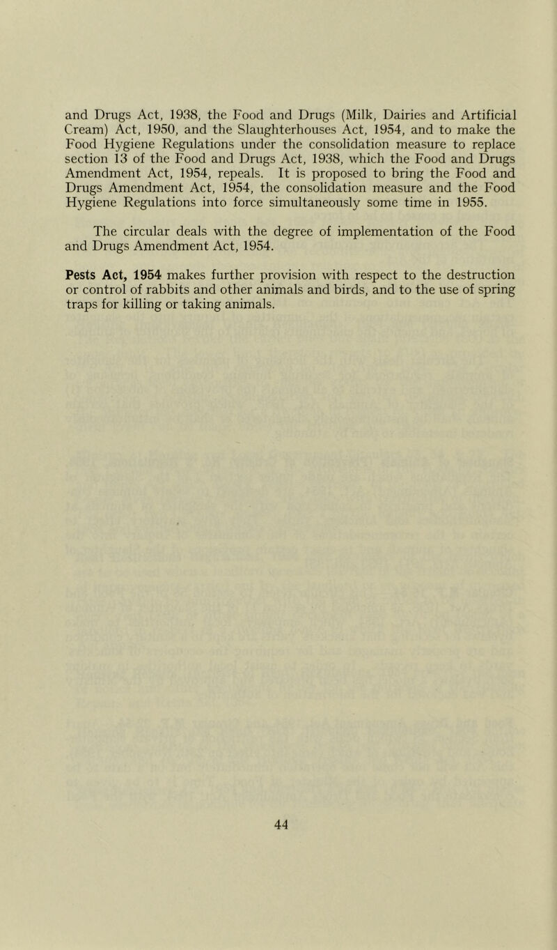 and Drugs Act, 1938, the Food and Drugs (Milk, Dairies and Artificial Cream) Act, 1950, and the Slaughterhouses Act, 1954, and to make the Food Hygiene Regulations under the consolidation measure to replace section 13 of the Food and Drugs Act, 1938, which the Food and Drugs Amendment Act, 1954, repeals. It is proposed to bring the Food and Drugs Amendment Act, 1954, the consolidation measure and the Food Hygiene Regulations into force simultaneously some time in 1955. The circular deals with the degree of implementation of the Food and Drugs Amendment Act, 1954. Pests Act, 1954 makes further provision with respect to the destruction or control of rabbits and other animals and birds, and to the use of spring traps for killing or taking animals.