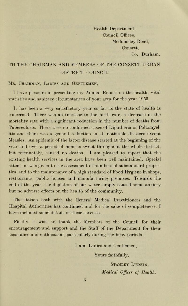 Health Department, Council Offices, Medomsley Road, Consett, Co. Durham. TO THE CHAIRMAN AND MEMBERS OF THE CONSETT URBAN DISTRICT COUNCIL Mr. Chairman, Ladies and Gentlemen, I have pleasure in presenting my Annual Report on the health, vital statistics and sanitary circumstances of your area for the year 1955. It has been a very satisfactory year so far as the state of health is concerned. There was an increase in the birth rate, a decrease in the mortality rate with a significant reduction in the number of deaths from Tuberculosis. There were no confirmed cases of Diphtheria or Poliomyel- itis and there was a general reduction in all notifiable diseases except Measles. An epidemic of the latter disease started at the beginning of the year and over a period of months swept throughout the whole district, but fortunately, caused no deaths. I am pleased to report that the existing health services in the area have been well maintained. Special attention was given to the assessment of numbers of substandard proper- ties. and to the maintenance of a high standard of Food Hygiene in shops, restaurants, public houses and manufacturing premises. Towards the end of the year, the depletion of our water supply caused some anxiety but no adverse effects on the health of the community. The liaison both with the General Medical Practitioners and the Hospital Authorities has continued and for the sake of completeness, I have included some details of these services. Finally, I wish to thank the Members of the Council for their encouragement and support and the Staff of the Department for their assistance and enthusiasm, particularly during the busy periods. I am, Ladies and Gentlemen, Yours faithfully, Stanley Lttdkin, Medical Officer of Health,