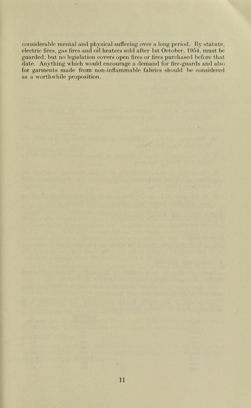 considerable mental and physical suffering over a long period. By statute, electric fires, gas fires and oil heaters sold after 1st October, 1954, must be guarded, but no legislation covers open fires or fires purchased before that date. Anything which would encourage a demand for fire-guards and also for garments made from non-inflammable fabrics should be considered as a worthwhile proposition.