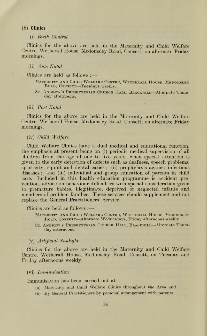 (b) Clinics (i) Birth Control Clinics for the above are held in the Maternity and Child Welfare Centre, Wetherall House, Medomsley Road, Consett, on alternate Friday mornings. (ii) Ante-Natal Clinics are held as follows :—• Maternity and Child Welfare Centre, Wetherall House, Medomsley Road, Consett—-Tuesdays weekly. St. Andrew’s Presbyterian Church Hall, Blagkhill—Alternate Thurs- day afternoons. (iii) Post-Natal Clinics for the above are held in the Maternity and Child Welfare Centre, Wetherall House, Medomsley Road, Consett, on alternate Friday mornings. (iv) Child Welfare Child Welfare Clinics have a dual medical and educational function, the emphasis at present being on (i) periodic medical supervision of all children from the age of one to five years, when special attention is given to the early detection of defects such as deafness, speech problems, spasticity, squint and dental caries ; (ii) prophylaxis against infectious diseases ; and (iii) individual and group education of parents in child care. Included in this health education programme is accident pre- vention. advice on behaviour difficulties with special consideration given to premature babies, illegitimate, deprived or neglected infants and members of problem families. These services should supplement and not replace the General Practitioners’ Service. Clinics are held as follows :— Maternity and Child Welfare Centre, Wetherall House. Medomsley Road, Consett—Alternate Wednesdays, Friday afternoons weekly. St. Andrew’s Presbyterian Church Hall, Blackhill—Alternate Thurs- day afternoons. (v) Artificial Sunlight Clinics for the above are held in the Maternity and Child Welfare Centre, Wetherall House, Medomsley Road, Consett, on Tuesday and Friday afternoons weekly. (vi) Immunisation Immunisation has been carried out at :•— (a) Maternity and Child Welfare Clinics throughout the Area and (b) By General Practitioners by personal arrangement with parents.