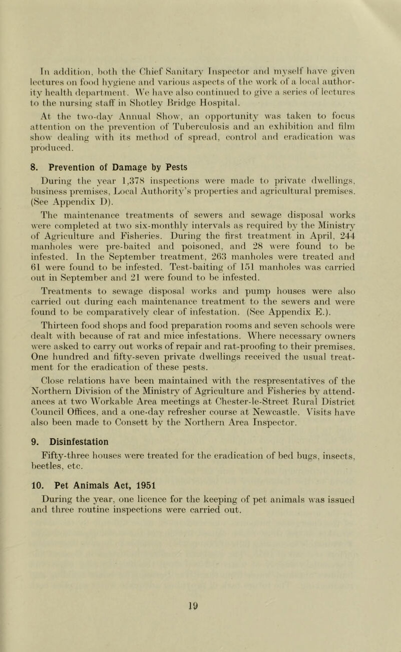 In addition, both the Chief Sanitary Inspector and myself have given lectures on food hygiene and various aspects of the work of a local author- ity health department. We have also continued to give a series of lectures to the nursing staff in Shotley Bridge Hospital. At the two-day Annual Show, an opportunity was taken to focus attention on the prevention of Tuberculosis and an exhibition and film show dealing with its method of spread, control and eradication was produced. 8. Prevention of Damage by Pests During the year 1,378 inspections were made to private dwellings, business premises, Local Authority’s properties and agricultural premises. (See Appendix D). The maintenance treatments of sewers and sewage disposal works were completed at two six-monthly intervals as required by the Ministry of Agriculture and Fisheries. During the first treatment in April, 244 manholes were pre-baited and poisoned, and 28 were found to be infested. In the September treatment, 263 manholes were treated and 61 were found to be infested. Test-baiting of 151 manholes was carried out in September and 21 were found to be infested. Treatments to sewage disposal works and pump houses w'ere also carried out during each maintenance treatment to the sewers and were found to be comparatively clear of infestation. (See Appendix E.). Thirteen food shops and food preparation rooms and seven schools were dealt with because of rat and mice infestations. Where necessary owners were asked to carry out works of repair and rat-proofing to their premises. One hundred and fifty-seven private dwellings received the usual treat- ment for the eradication of these pests. Close relations have been maintained with the respresentatives of the Northern Division of the Ministry of Agriculture and Fisheries by attend- ances at two Workable Area meetings at Chester-le-Street Rural District Council Offices, and a one-day refresher course at Newcastle. Visits have also been made to Consett by the Northern Area Inspector. 9. Disinfestation Fifty-three houses were treated for the eradication of bed bugs, insects, beetles, etc. 10. Pet Animals Act, 1951 During the year, one licence for the keeping of pet animals was issued and three routine inspections were carried out.