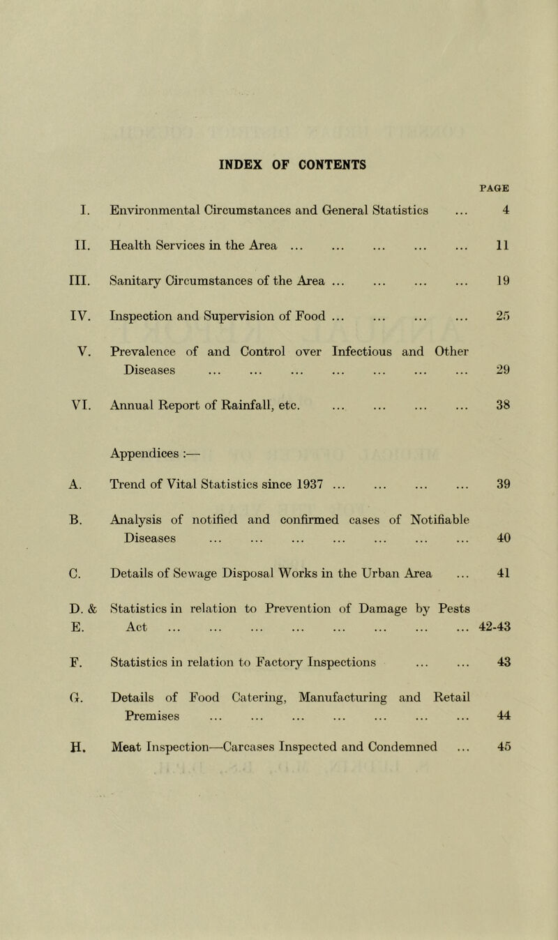 INDEX OF CONTENTS PAGE I. Environmental Circumstances and General Statistics ... 4 II. Health Services in the Area ... ... ... ... ... 11 III. Sanitary Circumstances of the Area ... ... ... ... 19 IV. Inspection and Supervision of Food ... ... ... ... 2.5 V. Prevalence of and Control over Infectious and Other Diseases ... ... ... ... ... ... ... 29 VI. Annual Report of Rainfall, etc. ... ... ... ... 38 Appendices :— A. Trend of Vital Statistics since 1937 ... ... ... ... 39 B. Analysis of notified and confirmed cases of Notifiable Diseases ... ... ... ... ... ... ... 40 C. Details of Sewage Disposal Works in the Urban Area ... 41 D. & Statistics in relation to Prevention of Damage by Pests E. Act 42-43 F. Statistics in relation to Factory Inspections ... ... 43 G. Details of Food Catering, Manufacturing and Retail Premises ... ... ... ... ... ... ... 44 H. Meat Inspection—Carcases Inspected and Condemned ... 45