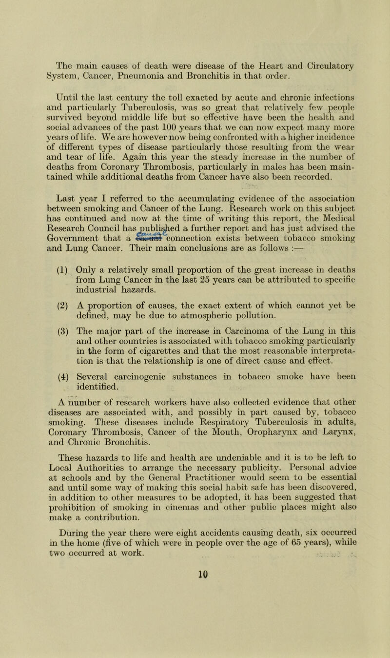 The main causes of death were disease of the Heart and Circulatory System, Cancer, Pneumonia and Bronchitis in that order. Until the last century the toll exacted by acute and chronic infections and particularly Tuberculosis, was so great that relatively few people survived beyond middle life but so effective have been the health and social advances of the past 100 years that we can now expect many more years of life. We are however now being confronted with a higher incidence of different types of disease particularly those resulting from the wear and tear of life. Again this year the steady mcrease in the number of deaths from Coronary Thrombosis, particularly in males has been main- tained while additional deaths from Cancer have also been recorded. Last year I referred to the accumulating evidence of the association between smoking and Cancer of the Lung. Research work on this subject has continued and now at the time of writing this report, the Medical Research Council hasj^bli^ed a further report and has just advised the Government that a ^'utS connection exists between tobacco smoking and Lung Cancer. Their main conclusions are as follows :— (1) Only a relatively small proportion of the great increase in deaths from Lung Cancer in the last 25 years can be attributed to specific industrial hazards. (2) A proportion of causes, the exact extent of which cannot yet be defined, may be due to atmospheric pollution. (3) The major part of the increase in Carcmoma of the Lung m this and other countries is associated with tobacco smoking particidarly in the form of cigarettes and that the most reasonable intei-preta- tion is that the relationship is one of direct cause and effect. (4) Several carchiogenic substances m tobacco smoke have been identified. A number of research workers have also collected evidence that other diseases are associated with, and possibly in part caused by, tobacco smoking. These diseases uaclude Respiratory Tuberculosis in adults. Coronary Thrombosis, Cancer of the Mouth, Oropharynx and Larynx, and Chronic Bronchitis. These hazards to life and health are undeniable and it is to be left to Local Authorities to arrange the necessary publicity. Personal advice at schools and by the General Practitionei’ would seem to be essential and mitil some way of makuig this social habit safe has been discovered, in addition to other measures to be adopted, it has been suggested that prohibition of smoking in cinemas and other public places might also make a contribution. During the year there were eight accidents causing death, six occurred in the home (five of which were in people over the age of 65 years), while two occurred at work.