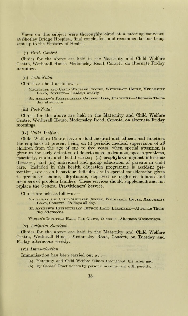 Views oil this subject were thoroughly aired at a meeting convened at Shot ley Bridge Hospital, final conclusions and recommendations being sent up to the Mmistry of Health. (i) Birth Control Clinics for the above are held m the Maternity and Child Welfare Centre, Wetherall House, Medomsley Koad, Consett, on alternate Friday mornings. (ii) Ante-Natal Clinics are held as follows ;—■ Maternity and Child Welfare Centre, Wetherall House, Medomsley Road, Consett—Tuesdays weekly. St. Andrew’s Presbyterian Church Hall, Blackhill—^Alternate Thurs- day afternoons. (iii) Post-Natal Clinics for the above are held in the Maternity and Child Welfare Centre, Wetherall House, Medomsley Road, Consett, on alternate Friday mornings. (iv) Child Welfare Child Welfare Clinics have a dual medical and educational functions the emphasis at present being on (i) periodic medical supervision of all children from the age of one to five years, when special attention is given to the early detection of defects such as deafness, speech problems, spasticity, squint and dental caries ; (ii) prophylaxis against infectious diseases ; and (iii) individual and group education of parents in child care. Included in this health education programme is accident pre- vention, advice on behaviour difficulties with special consideration given to premature babies, illegitimate, deprived or neglected infants and members of problem families. These services should supplement and not replace the General Practitioners’ Service. Clinics are held as follows :—■ ^Maternity and Child Welfare Centre, Wetherall House, Medomsley Road, Consett—^Fridays all day. St. Andrew’s Presbyterian Church Hall, Blackhill—Alternate Thurs- day afternoons. Women’s Institute Hall, The Grove, Consett—-Alternate Wednesdays. (v) Artificial Sunlight Clinics for the above are held in the Maternity and Child Welfare Centre, Wetherall House, Medomsley Road, Consett, on Tuesday and Friday afternoons weekly. (vi) Immunisation Immunisation has been carried out at :■— (a) Maternity and Child Welfare Clinics throughout the Area and (b) By General Practitioners by personal arrangement with parents.