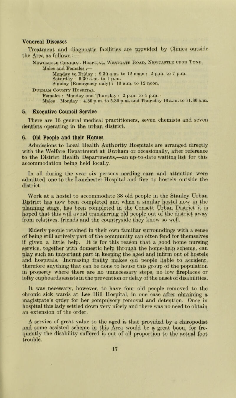 Venereal Diseases Treatrnei^t and cliagiioatic facilities are p^-ovided by ('linics outside the ^rea as follows :— Nbw9ast;.e Qeuebal Hospital, Westoatp; Hoad, Newcastle upon Tyne. Males and Females :— MpUday to Friday : 9.3Q a.ru- to 12 nopn ; 2 p.m. to 7 p.ni. Saturday : 9.30 a.m. to 1 p.m. Sunday (Emergency only) : 10 a.m. to 12 noon. Durham County Hospital. Females : Monday and Thursday : 2 p.m. to 4 p.m. • Males : Monday : 4.30 p.m. to 5.80 p.m. and Thursday 10 a.m. to 11.30 a.m. 5. Executive Council Service There are 16 general medical practitioners, seven chemists and seven dentists operating in the urban district. 6. Old People and their Homes Admissions to Local Health Authority Hospitals are arranged directly with the Welfare Department at Durham or occasionally, after reference to the District Health Departments,—an up-to-date waiting list for this accommodation being held locally. In all dming the year six persons needing care and attention were admitted, one tp the Lanchester Hospital and five to hostels outside the district. Work at a hostel to accommodate 38 old people in the Stanley Urban District has now been completed an4 when a similar hostel now in the planning stage, has been completed in the Consett Urban District it is hoped that this wifi avoid transferring old people out of the district away from relatives, friends and the countryside they know so well. Elderly people retained in their own familiar surroundings with a sense of being still actively part of the community can often fend for themselves if given a little help. It is for this reason that a good home nursing service, together with domestic help through the honie-belp scheme, pan play such an important part m keeping the aged an4 infirm out of hostels and hospitals. Increasing frailty makes old people liable to accidepf, therefore anything that can be done to house this group of the population in property where there are no unnecessary steps, no low fireplaces or lofty cupboards assists in the prevention or delay of the onset of disabilities. It was necessaiy, however, to have four old people removed to the chronic sick wards at Lee Hill Hospital, in one case after obtaming a magistrate’s order for her .compulsory removal and detention. Oncp in hospital this lady settled down very nicely and there was no need to obtain an extension of the order. A service of great value to the aged is that provided by a chiropodist and some assisted schepie in this Area would be a great boon, for fre- quently the disability suffered is out of all proportion to the actual fopt trouble.