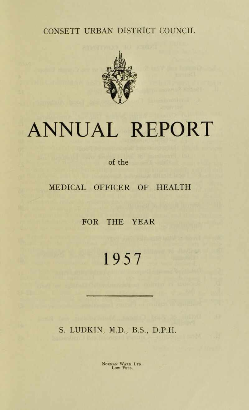 ANNUAL REPORT of the MEDICAL OFFICER OF HEALTH FOR THE YEAR 1957 S. LUDKIN, M.D., B.S., D.P.H. Norman Ward Ltd. Low Fell.