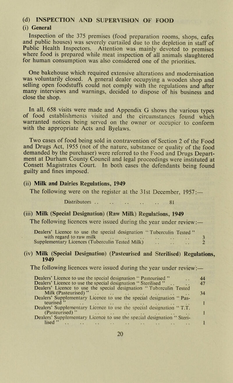 (d) INSPECTION AND SUPERVISION OF FOOD (i) General Inspection of the 375 premises (food preparation rooms, shops, cafes and public houses) was severely curtailed due to the depletion in staff of Public Health Inspectors. Attention was mainly devoted to premises where food is prepared while meat inspection of all animals slaughtered for human consumption was also considered one of the priorities. One bakehouse which required extensive alterations and modernisation was voluntarily closed. A general dealer occupying a wooden shop and selling open foodstuffs could not comply with the regulations and after many interviews and warnings, decided to dispose of his business and close the shop. In all, 658 visits were made and Appendix G shows the various types of food establishments visited and the circumstances found which warranted notices being served on the owner or occupier to conform with the appropriate Acts and Byelaws. Two cases of food being sold in contravention of Section 2 of the Food and Drugs Act, 1955 (not of the nature, substance or quality of the food demanded by the purchaser) were referred to the Food and Drugs Depart- ment at Durham County Council and legal proceedings were instituted at Consett Magistrates Court. In both cases the defendants being found guilty and fines imposed. (ii) Milk and Dairies Regulations, 1949 The following were on the register at the 31st December, 1957:— Distributors .. .. .. .. .. 81 (iii) Milk (Special Designation) (Raw Milk) Regulations, 1949 The following licences were issued during the year under review:— Dealers’ Licence to use the special designation “Tuberculin Tested” with regard to raw milk .. . . .. . . . . 3 Supplementary Licences (Tuberculin Tested Milk) .. .. .. 2 (iv) Milk (Special Designation) (Pasteurised and Sterilised) Regulations, 1949 The following licences were issued during the year under review':— Dealers’ Licence to use the special designation “ Pasteurised ” .. 44 Dealers’ Licence to use the special designation “ Sterilised ” .. . . 47 Dealers’ Licence to use the special designation “Tuberculin Tested Milk (Pasteurised) ” .. .. .. .. .. .. .. 34 Dealers’ Supplementary Licence to use the special designation “ Pas- teurised ” .. .. .. .. .. .. . . 1 Dealers’ Supplementary Licence to use the special designation “ T.T. (Pasteurised) ” . . .. .. .. .. .. .. | Dealers’ Supplementary Licence to use the special designation “ Steri- lised ” ., .. ., .. .. .. ,. .. .. 1