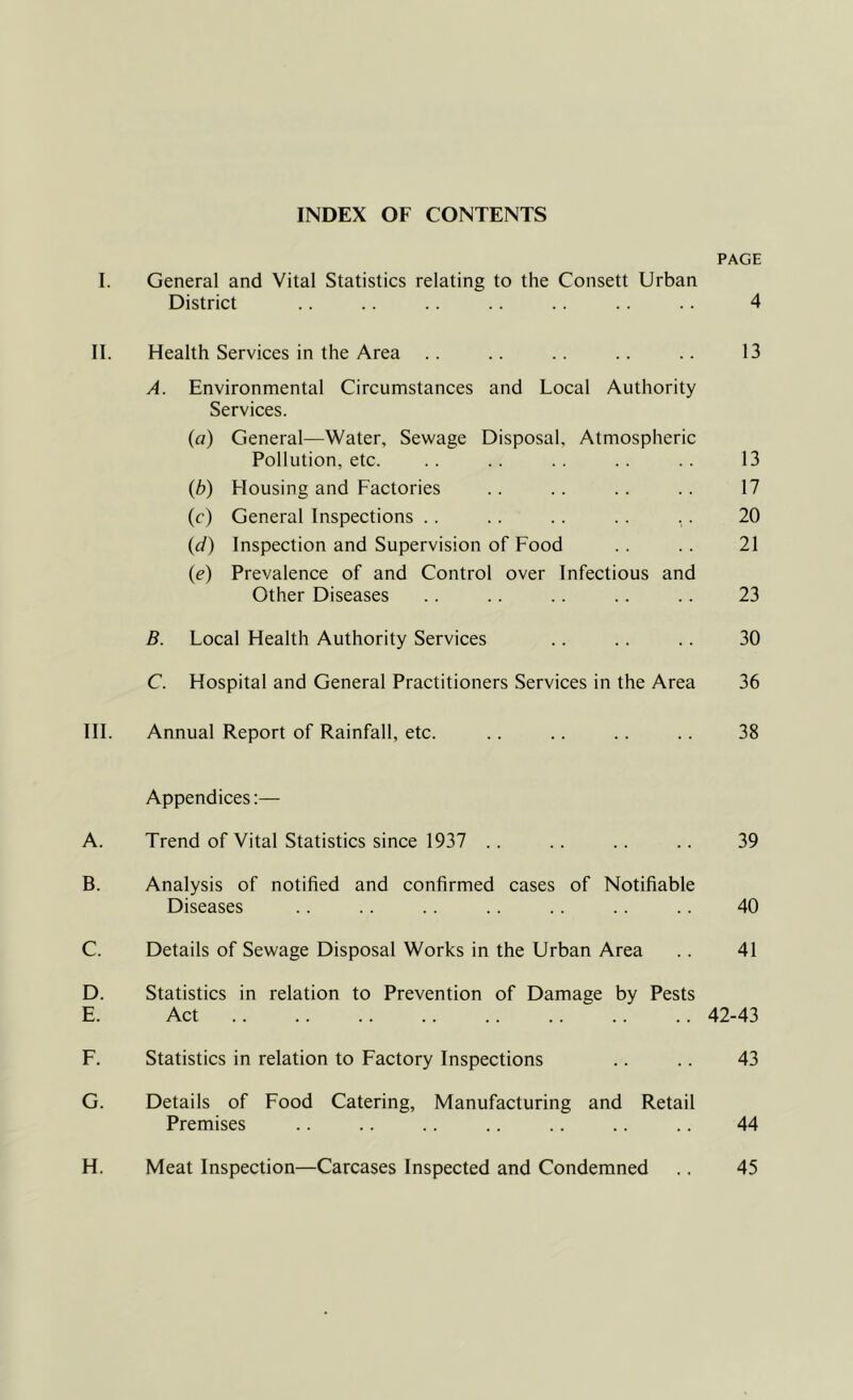 INDEX OF CONTENTS PAGE I. General and Vital Statistics relating to the Consett Urban District .. .. .. .. .. .. .. 4 II. Health Services in the Area .. .. .. .. .. 13 A. Environmental Circumstances and Local Authority Services. («) General—Water, Sewage Disposal, Atmospheric Pollution, etc. .. .. .. .. .. 13 (b) Housing and Factories .. .. .. .. 17 (c) General Inspections .. .. .. .. .. 20 (d) Inspection and Supervision of Food .. .. 21 (e) Prevalence of and Control over Infectious and Other Diseases .. .. .. .. .. 23 B. Local Health Authority Services .. .. .. 30 C. Hospital and General Practitioners Services in the Area 36 III. Annual Report of Rainfall, etc. .. .. .. .. 38 Appendices:— A. Trend of Vital Statistics since 1937 .. .. .. .. 39 B. Analysis of notified and confirmed cases of Notifiable Diseases .. .. .. .. .. .. .. 40 C. Details of Sewage Disposal Works in the Urban Area .. 41 D. Statistics in relation to Prevention of Damage by Pests E. Act 42-43 F. Statistics in relation to Factory Inspections .. .. 43 G. Details of Food Catering, Manufacturing and Retail Premises .. .. .. .. .. .. .. 44 H. Meat Inspection—Carcases Inspected and Condemned .. 45