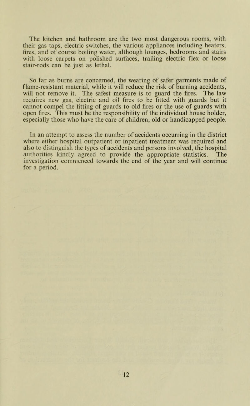 The kitchen and bathroom are the two most dangerous rooms, with their gas taps, electric switches, the various appliances including heaters, fires, and of course boiling water, although lounges, bedrooms and stairs with loose carpets on polished surfaces, trailing electric flex or loose stair-rods can be just as lethal. So far as burns are concerned, the wearing of safer garments made of flame-resistant material, while it will reduce the risk of burning accidents, will not remove it. The safest measure is to guard the fires. The law requires new gas, electric and oil fires to be fitted with guards but it cannot compel the fitting of guards to old fires or the use of guards with open fires. This must be the responsibility of the individual house holder, especially those who have the care of children, old or handicapped people. In an attempt to assess the number of accidents occurring in the district where either hospital outpatient or inpatient treatment was required and also to distinguish the types of accidents and persons involved, the hospital authorities kindly agreed to provide the appropriate statistics. The investigation commenced towards the end of the year and will continue for a period.