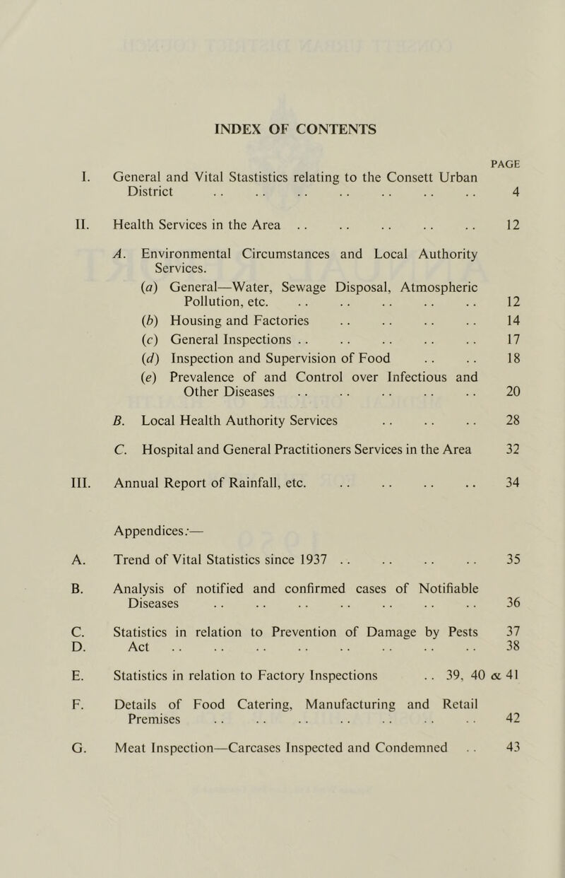 INDEX OF CONTENTS PAGE 1. General and Vital Stastistics relating to the Consett Urban District . . .. .. .. .. . . 4 II. Health Services in the Area .. .. .. .. .. 12 A. Environmental Circumstances and Local Authority Services. (a) General—Water, Sewage Disposal, Atmospheric Pollution, etc. .. .. .. .. .. 12 (b) Housing and Factories .. .. .. .. 14 (f) General Inspections .. .. .. .. .. 17 (d) Inspection and Supervision of Food .. .. 18 {e) Prevalence of and Control over Infectious and Other Diseases .. .. .. .. 20 B. Local Health Authority Services .. .. .. 28 C. Hospital and General Practitioners Services in the Area 32 III. Annual Report of Rainfall, etc. .. .. .. .. 34 Appendices.’— A. Trend of Vital Statistics since 1937 .. .. .. .. 35 B. Analysis of notified and confirmed cases of Notifiable Diseases .. .. .. .. .. .. .. 36 C. Statistics in relation to Prevention of Damage by Pests 37 D. Act 38 E. Statistics in relation to Factory Inspections .. 39, 40 <x 41 F. Details of Food Catering, Manufacturing and Retail Premises .. .. 42 G. Meat Inspection—Carcases Inspected and Condemned . . 43