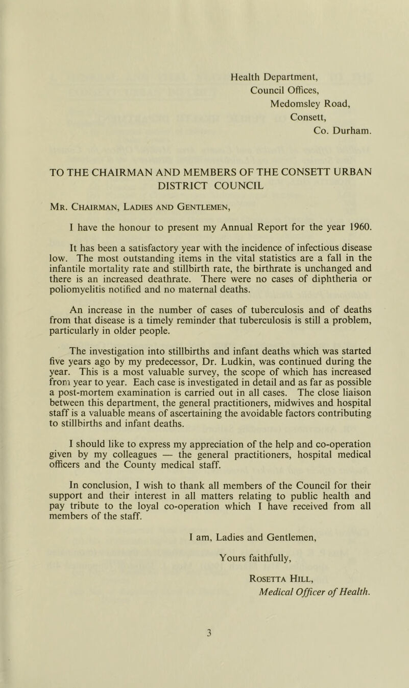 Health Department, Council Offices, Medomsley Road, Consett, Co. Durham. TO THE CHAIRMAN AND MEMBERS OF THE CONSETT URBAN DISTRICT COUNCIL Mr. Chairman, Ladies and Gentlemen, I have the honour to present my Annual Report for the year 1960. It has been a satisfactory year with the incidence of infectious disease low. The most outstanding items in the vital statistics are a fall in the infantile mortality rate and stillbirth rate, the birthrate is unchanged and there is an increased deathrate. There were no cases of diphtheria or poliomyelitis notified and no maternal deaths. An increase in the number of cases of tuberculosis and of deaths from that disease is a timely reminder that tuberculosis is still a problem, particularly in older people. The investigation into stillbirths and infant deaths which was started five years ago by my predecessor. Dr. Ludkin, was continued during the year. This is a most valuable survey, the scope of which has increased from year to year. Each case is investigated in detail and as far as possible a post-mortem examination is carried out in all cases. The close liaison between this department, the general practitioners, midwives and hospital staff is a valuable means of ascertaining the avoidable factors contributing to stillbirths and infant deaths. I should like to express my appreciation of the help and co-operation given by my colleagues — the general practitioners, hospital medical officers and the County medical staff. In conclusion, I wish to thank all members of the Council for their support and their interest in all matters relating to public health and pay tribute to the loyal co-operation which I have received from all members of the staff. I am. Ladies and Gentlemen, Yours faithfully, Rosetta Hill, Medical Officer of Health.