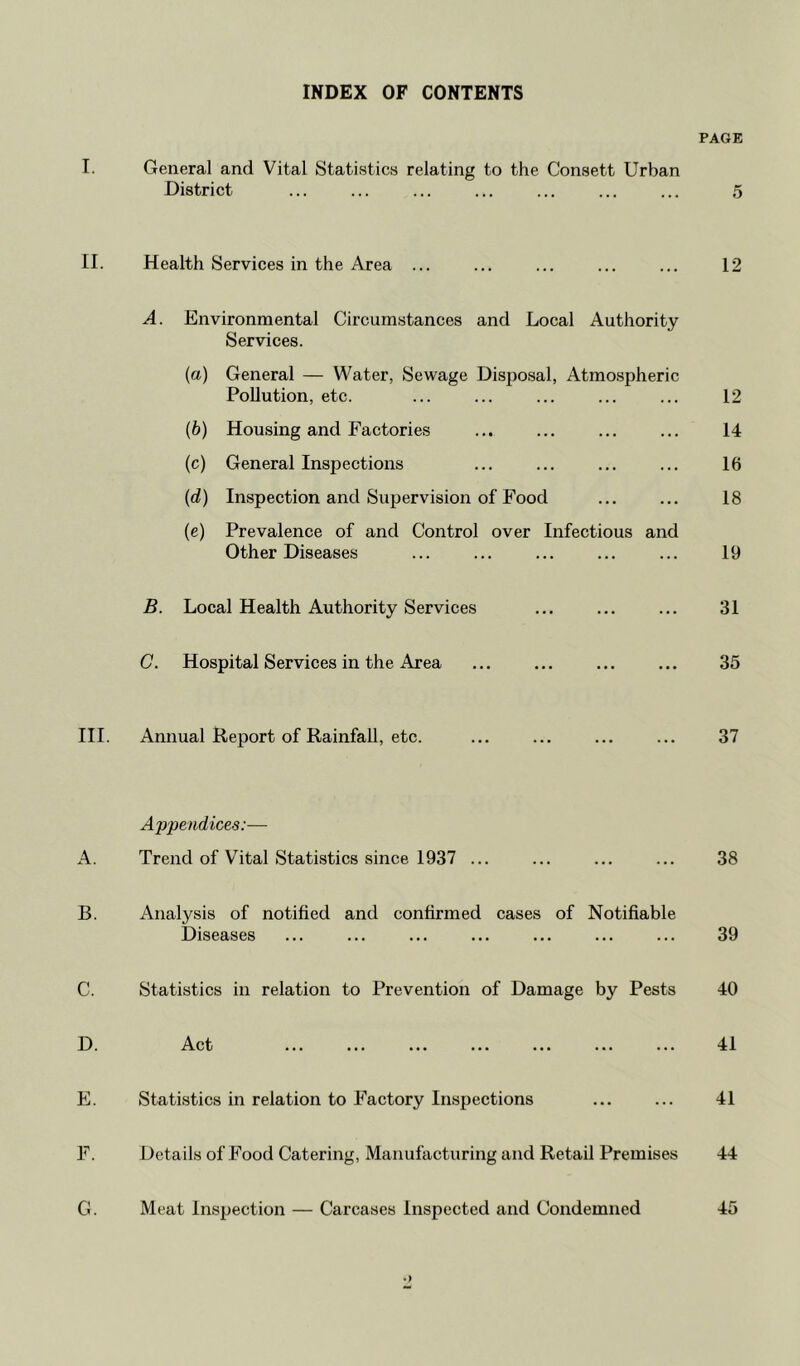 INDEX OF CONTENTS PAGE I. General and Vital Statistics relating to the Consett Urban District ... ... ... ... ... ... ... 5 II. Health Services in the Area ... ... ... ... ... 12 A. Environmental Circumstances and Local Authority Services. (a) General — Water, Sewage Disposal, Atmospheric Pollution, etc. ... ... ... ... ... 12 (b) Housing and Factories ... ... ... ... 14 (c) General Inspections ... ... ... ... 16 (d) Inspection and Supervision of Food 18 (e) Prevalence of and Control over Infectious and Other Diseases ... ... ... ... ... 19 B. Local Health Authority Services ... 31 C. Hospital Services in the Area ... ... ... ... 35 III. Annual Report of Rainfall, etc. ... ... ... ... 37 Appendices:— A. Trend of Vital Statistics since 1937 ... ... ... ... 38 B. Analysis of notified and confirmed cases of Notifiable Diseases ... ... ... ... ... ... ... 39 C. Statistics in relation to Prevention of Damage by Pests 40 D. Act ... ... ... ... ... ... ... 41 E. Statistics in relation to Factory Inspections 41 F. Details of Food Catering, Manufacturing and Retail Premises 44 G. Meat Inspection — Carcases Inspected and Condemned 45 *>