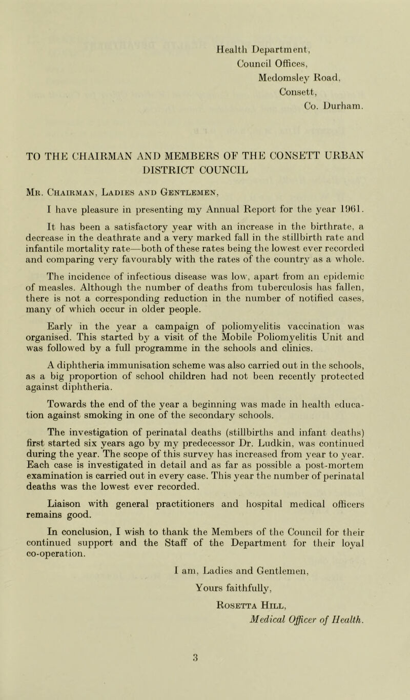 Health Department, Council Offices, Medomsley Road. Consett, Co. Durham. TO THE CHAIRMAN AND MEMBERS OF THE CONSETT URBAN DISTRICT COUNCIL Mr. Chairman, Ladies and Gentlemen, 1 have pleasure in presenting my Annual Report for the year 1961. It has been a satisfactory year with an increase in the birthrate, a decrease in the deathrate and a very marked fall in the stillbirth rate and infantile mortality rate—both of these rates being the lowest ever recorded and comparing very favourably with the rates of the country as a whole. The incidence of infectious disease was low, apart from an epidemic of measles. Although the number of deaths from tuberculosis has fallen, there is not a corresponding reduction in the number of notified cases, many of which occur in older people. Earty in the year a campaign of poliomyelitis vaccination was organised. This started by a visit of the Mobile Poliomyelitis Unit and was followed by a full programme in the schools and clinics. A diphtheria immunisation scheme was also carried out in the schools, as a big proportion of school children had not been recently protected against diphtheria. Towards the end of the year a beginning was made in health educa- tion against smoking in one of the secondary schools. The investigation of perinatal deaths (stillbirths and infant deaths) first started six years ago by my predecessor Dr. Ludkin, was continued during the year. The scope of this survey has increased from year to year. Each case is investigated in detail and as far as possible a post-mortem examination is carried out in every case. This year the number of perinatal deaths was the lowest ever recorded. Liaison with general practitioners and hospital medical officers remains good. In conclusion, I wish to thank the Members of the Council for their continued support and the Staff of the Department for their loyal co-operation. 1 am. Ladies and Gentlemen, Yours faithfully, Rosetta Hill, Medical Officer of Health.