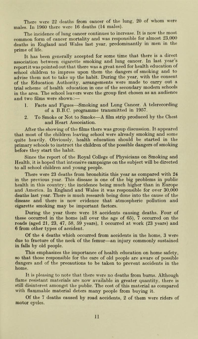 There were 22 deaths from cancer of the lung, 20 of whom were males. In 1960 there were 16 deaths (14 males). The incidence of lung cancer continues to increase. It is now the most common form of cancer mortality and was responsible for almost 23,000 deaths in England and Wales last year, predominantly in men in the prime of life. It has been generally accepted for some time that there is a direct association between cigarette smoking and lung cancer. In last year’s report it was point ed out that there was a great need for health education of school children to impress upon them the dangers of smoking and to advise them not to take up the habit. During the year, with the consent of the Education Authority, arrangements were made to carry out a trial scheme of health education in one of the secondary modern schools in the area. The school leavers were the group first chosen as an audience and two films were shown:— 1. Facts and Figues—Smoking and Lung Cancer. A telerecording of a B.B.C. programme transmitted in 1957. 2. To Smoke or Not to Smoke—A film strip produced by the Chest and Heart Association. After the showing of the films there was group discussion. It appeared that most of the children leaving school were already smoking and some quite heavily. Obviously, health education should be started in the primary schools to instruct the children of the possible dangers of smoking before they start the habit. Since the report of the Royal College of Physicians on Smoking and Health, it is hoped that intensive campaigns on the subject will be directed to all school children and young people. There were 23 deaths from bronchitis this year as compared with 24 in the previous year. This disease is one of the big problems in public health in this country; the incidence being much higher than in Europe and America. In England and Wales it was responsible for over 30,000 deaths last year. There is much research being done into the cause of the disease and there is now evidence that atmospheric pollution and cigarette smoking may be important factors. During the year there were 18 accidents causing deaths. Four of these occurred in the home (all over the age of 65), 7 occurred on the roads (aged 21, 23, 47, 58, 59 years), 1 occurred at work (23 years) and 6 from other types of accident. Of the 4 deaths which occurred from accidents in the home, 3 were due to fracture of the neck of the femur—an injury commonly sustained in falls by old people. This emphasizes the importance of health education on home safety, so that those responsible for the care of old people are aware of possible dangers and of the precautions to be taken to prevent accidents in the home. It is pleasing to note that there were no deaths from burns. Although flame resistant materials are now available in greater quantity, there is still disinterest amongst the public. The cost of this material as compared with flammable material deters many people from buying it. Of the 7 deaths caused by road accidents, 2 of them were riders of motor cycles.