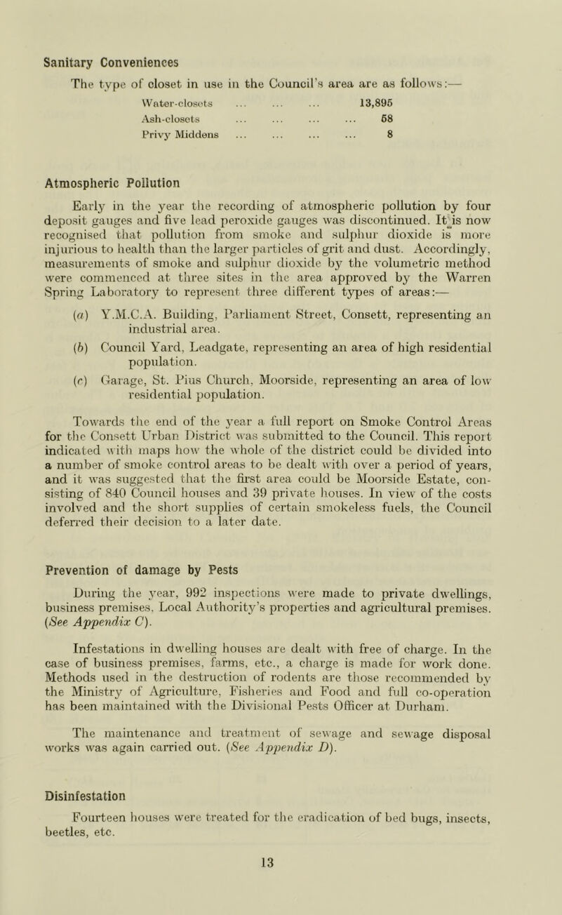 Sanitary Conveniences The type of closet in use in the Council’s area are as follows:— 13,895 Water-closets Ash-closots Privy Middens 68 8 Atmospheric Pollution Early in the year the recording of atmospheric pollution by four deposit gauges and five lead peroxide gauges was discontinued. It is now recognised that pollution from smoke and sulphur dioxide is more injurious to health than the larger particles of grit and dust. Accordingly, measurements of smoke and sulphur dioxide by the volumetric method were commenced at three sites in the area approved by the Warren Spring Laboratory to represent three different types of areas:— (a) Y.M.C.A. Building, Parliament Street, Consett, representing an industrial area. (b) Council Yard, Leadgate, representing an area of high residential population. (r) Garage, St. Pius Church, Moorside, representing an area of low residential population. Towards the end of the year a full report on Smoke Control Areas for the Consett Urban District was submitted to the Council. This report indicated with maps how the whole of the district could be divided into a number of smoke control areas to be dealt with over a period of years, and it was suggested that the first area could be Moorside Estate, con- sisting of 840 Council houses and 39 private houses. In view of the costs involved and the short supplies of certain smokeless fuels, the Council deferred their decision to a later date. Prevention of damage by Pests During the year, 992 inspections were made to private dwellings, business premises. Local Authority’s properties and agricultural premises. (See Appendix C). Infestations in dwelling houses are dealt with free of charge. In the case of business premises, farms, etc., a charge is made for work done. Methods used in the destruction of rodents are those recommended by the Ministry of Agriculture, Fisheries and Food and full co-operation has been maintained with the Divisional Pests Officer at Durham. The maintenance and treatment of sewage and sewage disposal works was again carried out. (See Appendix D). Disinfestation Fourteen houses were treated for the eradication of bed bugs, insects, beetles, etc.