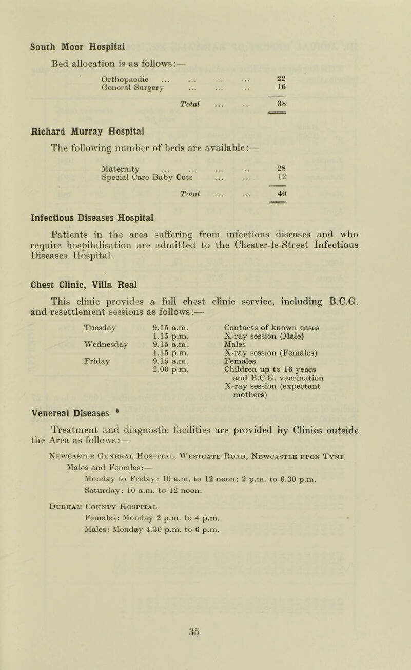 South Moor Hospital Bed allocation is as follows:— Orthopaedic ... ... ... ... 22 General Surgery ... ... ... 16 Total 38 Richard Murray Hospital The following number of beds are available:— Maternity ... ... ... ... 28 Special Care Baby Cots ... ... 12 Total ... ... 40 Infectious Diseases Hospital Patients in the area suffering from infectious diseases and who require hospitalisation are admitted to the Chester-le-Street Infectious Diseases Hospital. Chest Clinic, Villa Real This clinic provides a full chest clinic service, including B.C.G. and resettlement sessions as follows:— Tuesday 9.15 a.m. 1.15 p.m. Wednesday 9.15 a.m. 1.15 p.m. Friday 9.15 a.m. 2.00 p.m. Contacts of known cases X-ray session (Male) Males X-ray session (Females) Females Children up to 16 years and B.C.G. vaccination X-ray session (expectant mothers) Venereal Diseases ' Treatment and diagnostic facilities are provided by Clinics outside the Area as follows:— Newcastle General Hospital, Westgate Road, Newcastle upon Tyne Males and Females:— Monday to Friday: 10 a.m. to 12 noon; 2 p.m. to 6.30 p.m. Saturday: 10 a.m. to 12 noon. Durham County Hospital Females: Monday 2 p.m. to 4 p.m. Males: Monday 4.30 p.m. to 6 p.m.