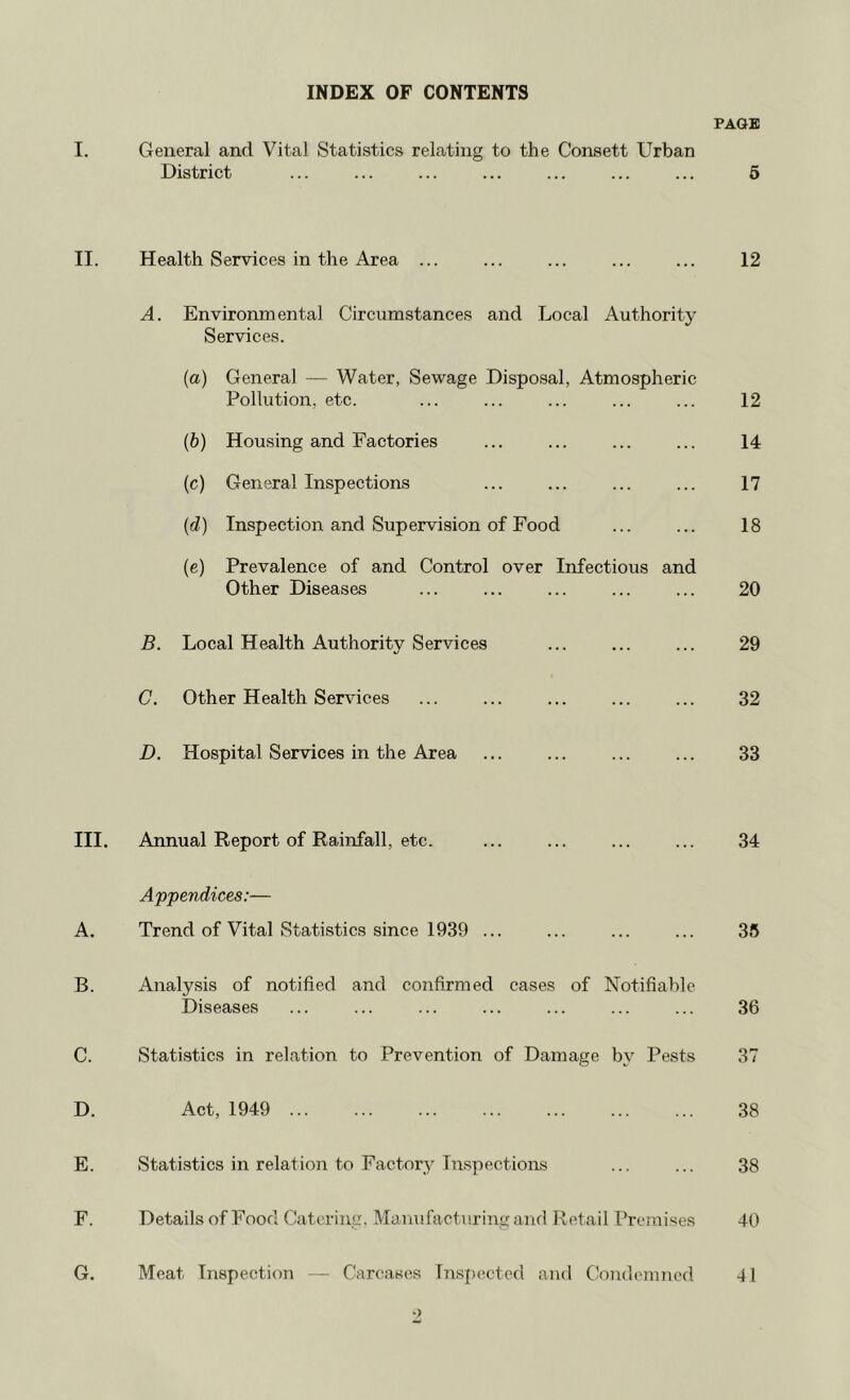 INDEX OF CONTENTS PAQB I. General and Vital Statistics relating to the Consett Urban District ... ... ... ... ... ... ... 6 II. Health Services in the Area ... ... ... ... ... 12 A. Environmental Circumstances and Local Authority Services. (a) General — Water, Sewage Disposal, Atmospheric Pollution, etc. ... ... ... ... ... 12 (b) Housing and Factories ... ... ... ... 14 (c) General Inspections ... ... ... ... 17 (d) Inspection and Supervision of Food ... ... 18 (e) Prevalence of and Control over Infectious and Other Diseases ... ... ... ... ... 20 B. Local Health Authority Services ... ... ... 29 C. Other Health Services ... ... ... ... ... 32 D. Hospital Services in the Area ... ... ... ... 33 III. Annual Report of Rainfall, etc. ... ... ... ... 34 Appendices:— A. Trend of Vital Statistics since 1939 ... ... ... ... 35 B. Analysis of notified and confirmed cases of Notifiable Diseases ... ... ... ... ... ... ... 36 C. Statistics in relation to Prevention of Damage by Pests 37 D. Act, 1949 38 E. Statistics in relation to Factory Inspections ... ... 38 F. Details of Food Catering. Mauufacturiiigand Retail Premises 40 G. Meat Inspection — Carcases Insfjccted ami Condemned 41 •)