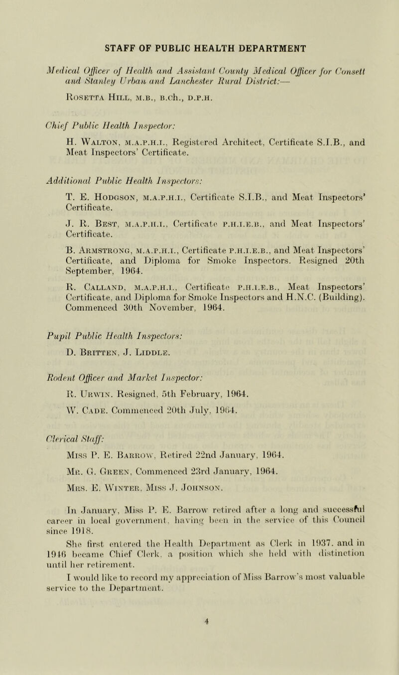 STAFF OF PUBLIC HEALTH DEPARTMENT Medical OJficer of Health and AfisiHanl Coutdy Medical Officer for Coasetl and Stanley Urban and Lanchester Rural District:— llosKTTA Hill, m.b., u.ch., d.p.h. Uhief Public health Inspector: H. Walton, m.a.p.h.i., Registered Architect, Certificate and Meat Inspectors’ Certificate. Additional Public Health Inspectors: T. E. Hodgson, m.a.p.ii.i., Certificate S.T.B., and Meat Inspectors’ Certificate. d. R. Best, m.a.p.ii.i., Certificat(‘ p.h.i.e.il, and Meat Inspectors’ Certificate. B. Armstrong, m.a.p.h.i.. Certificate p.h.i.e.b., and Meat Inspectors’ Certificate, and Diploma for Smoke Inspectors. Resigned 20th September, 1964. R. Calland, m.a.p.h.i.. Certificate p.h.i.e.b., Meat Inspectors’ Certificate, and Diploma for Smoke Inspectors and H.N.C. (Building). Commenced 30th November, 1964. Pupil Public Health Inspectors: D. Britten. J. Diddle. Rodent Officer and Market Inspector: R. Urwix. Resigned, 5th February, 1964. W. Cade. Commenced 20th July, 19l)4. Clerical Staff: Miss P. E. Barrow, Retired 22nd January, 1964. Mr. G. Green, Commenced 23rd January, 1964. Mrs. E. Winter. Miss J. Johnson. In January, Miss P. E. Barrow retired after a long and successfid car<‘er in local gov(‘rnmenl. having been in the ser\ice of this Council since 1918. She first entered the Health Ihgiartment as tJerk in 1937. and in 1916 liecame Chief Clerk, a f)osition which she held with distinction unt il her retirement. I would like to record my appreciation of Miss Barrow's most valuable sei'vice to the Department.