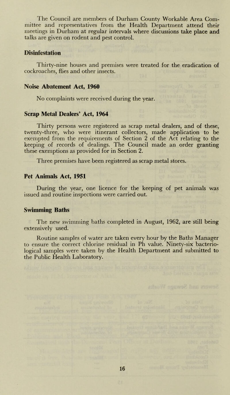 The Council are niemlx;rs of Durham County Workable Area Com- mittee and representatives from the Health Department attend their meetings in Durham at regular intervals where discussions take place and talks are given on rodent and pest control. Disinfestation Thirty-nine houses and premises were treated for the eradication of cockroaches, flies and other insects. Noise Abatement Act, 1960 No complaints were received during the year. Scrap Metal Dealers’ Act, 1964 Thirty persons were registered as scrap metal dealers, and of these, twenty-three, who were itinerant collectors, made application to be exempted from the requirements of Section 2 of the Act relating to the keeping of records of dealings. The Council made an order granting these exemptions as provided for in Section 2. Three premises have been registered as scrap metal stores. Pet Animals Act, 1951 During the year, one licence for the keeping of pet animals was issued and routine inspections were carried out. Swimming Baths The new swimming baths completed in August, 1962, are still being extensively used. Routine samples of water are taken every hour by the Baths Manager to ensure the correct chlorine residual in Ph value. Ninety-six bacterio- logical samples were taken by the Health Department and submitted to the Public Health Laboratory.