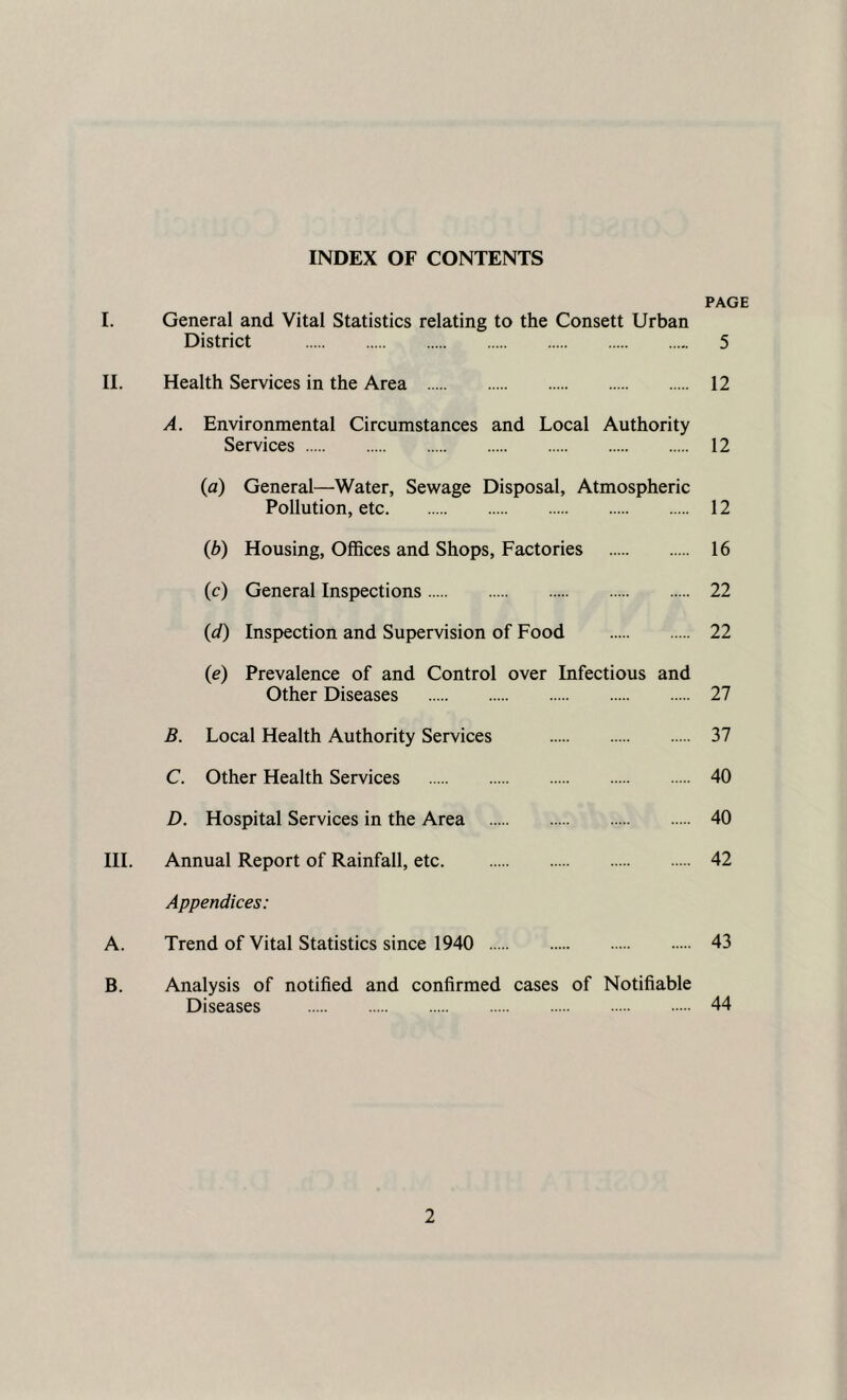 INDEX OF CONTENTS PAGE I. General and Vital Statistics relating to the Consett Urban District 5 II. Health Services in the Area 12 A. Environmental Circumstances and Local Authority Services 12 (a) General—Water, Sewage Disposal, Atmospheric Pollution, etc 12 (b) Housing, Offices and Shops, Factories 16 (c) General Inspections 22 (d) Inspection and Supervision of Food 22 (e) Prevalence of and Control over Infectious and Other Diseases 27 B. Local Health Authority Services 37 C. Other Health Services 40 D. Hospital Services in the Area 40 III. Annual Report of Rainfall, etc. 42 Appendices: A. Trend of Vital Statistics since 1940 43 B. Analysis of notified and confirmed cases of Notifiable Diseases 44