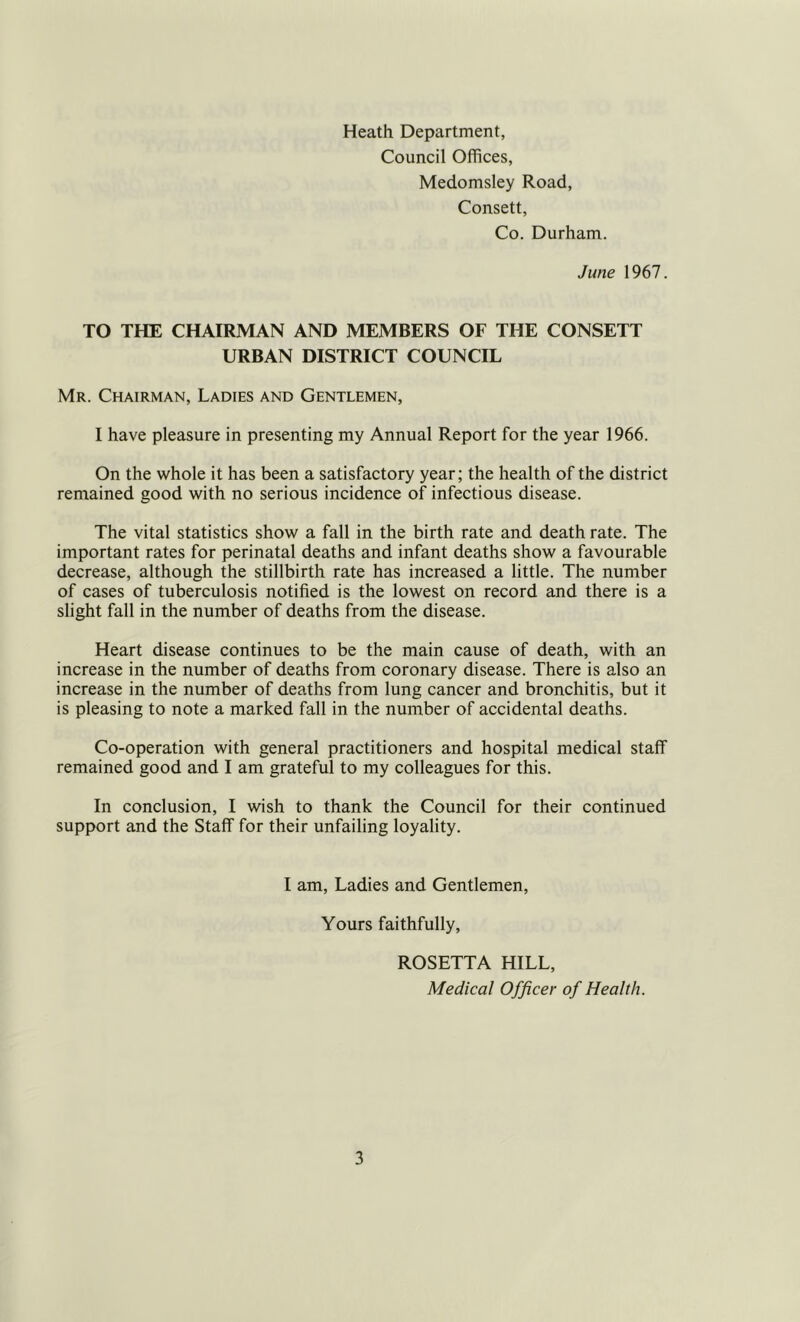 Heath Department, Council Offices, Medomsley Road, Consett, Co. Durham. June 1967. TO THE CHAIRMAN AND MEMBERS OF THE CONSETT URBAN DISTRICT COUNCIL Mr. Chairman, Ladies and Gentlemen, I have pleasure in presenting my Annual Report for the year 1966. On the whole it has been a satisfactory year; the health of the district remained good with no serious incidence of infectious disease. The vital statistics show a fall in the birth rate and death rate. The important rates for perinatal deaths and infant deaths show a favourable decrease, although the stillbirth rate has increased a little. The number of cases of tuberculosis notified is the lowest on record and there is a slight fall in the number of deaths from the disease. Heart disease continues to be the main cause of death, with an increase in the number of deaths from coronary disease. There is also an increase in the number of deaths from lung cancer and bronchitis, but it is pleasing to note a marked fall in the number of accidental deaths. Co-operation with general practitioners and hospital medical staff remained good and I am grateful to my colleagues for this. In conclusion, I wish to thank the Council for their continued support and the Staff for their unfailing loyality. I am. Ladies and Gentlemen, Yours faithfully, ROSETTA HILL, Medical Officer of Health.